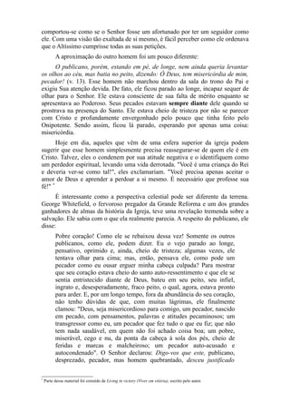 comportou-se como se o Senhor fosse um afortunado por ter um seguidor como
ele. Com uma visão tão exaltada de si mesmo, é fácil perceber como ele ordenava
que o Altíssimo cumprisse todas as suas petições.
A aproximação do outro homem foi um pouco diferente:
O publicano, porém, estando em pé, de longe, nem ainda queria levantar
os olhos ao céu, mas batia no peito, dizendo: Ó Deus, tem misericórdia de mim,
pecador! (v. 13). Esse homem não marchou dentro da sala do trono do Pai e
exigiu Sua atenção devida. De fato, ele ficou parado ao longe, incapaz sequer de
olhar para o Senhor. Ele estava consciente de sua falta de mérito enquanto se
apresentava ao Poderoso. Seus pecados estavam sempre diante dele quando se
prostrava na presença do Santo. Ele estava cheio de tristeza por não se parecer
com Cristo e profundamente envergonhado pelo pouco que tinha feito pelo
Onipotente. Sendo assim, ficou lá parado, esperando por apenas uma coisa:
misericórdia.
Hoje em dia, aqueles que vêm de uma esfera superior da igreja podem
sugerir que esse homem simplesmente precisa reassegurar-se de quem ele é em
Cristo. Talvez, eles o condenem por sua atitude negativa e o identifiquem como
um perdedor espiritual, levando uma vida derrotada. "Você é uma criança do Rei
e deveria ver-se como tal!", eles exclamariam. "Você precisa apenas aceitar o
amor de Deus e aprender a perdoar a si mesmo. É necessário que professe sua
fé!" *
É interessante como a perspectiva celestial pode ser diferente da terrena.
George Whitefield, o fervoroso pregador da Grande Reforma e um dos grandes
ganhadores de almas da história da Igreja, teve uma revelação tremenda sobre a
salvação. Ele sabia com o que ela realmente parecia. A respeito do publicano, ele
disse:
Pobre coração! Como ele se rebaixou dessa vez! Somente os outros
publicanos, como ele, podem dizer. Eu o vejo parado ao longe,
pensativo, oprimido e, ainda, cheio de tristeza; algumas vezes, ele
tentava olhar para cima; mas, então, pensava ele, como pode um
pecador como eu ousar erguer minha cabeça culpada? Para mostrar
que seu coração estava cheio do santo auto-ressentimento e que ele se
sentia entristecido diante de Deus, bateu em seu peito, seu infiel,
ingrato e, desesperadamente, fraco peito, o qual, agora, estava pronto
para arder. E, por um longo tempo, fora da abundância do seu coração,
não tenho dúvidas de que, com muitas lágrimas, ele finalmente
clamou: "Deus, seja misericordioso para comigo, um pecador, nascido
em pecado, com pensamentos, palavras e atitudes pecaminosos; um
transgressor como eu, um pecador que fez tudo o que eu fiz; que não
tem nada saudável, em quem não foi achado coisa boa; um pobre,
miserável, cego e nu, da ponta da cabeça à sola dos pés, cheio de
feridas e marcas e malcheiroso; um pecador auto-acusado e
autocondenado". O Senhor declarou: Digo-vos que este, publicano,
desprezado, pecador, mas homem quebrantado, desceu justificado
*

Parte desse material foi extraído de Living in victory (Viver em vitória), escrito pelo autor.

 