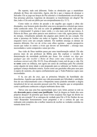 De repente, tudo está diferente. Todos os obstáculos que o mantinham
afastado de Deus são removidos. Agora, não há o que o impeça de alcançar o
Salvador. Ele se joga nos braços do Pai celestial e é imediatamente envolvido por
Sua presença gloriosa. Lágrimas de desespero se transformam em alegria! De
fato, todo o Céu está em júbilo por seu arrependimento (Lc 15.7).
Como todos os efeitos do pecado e do orgulho que cegam a alma são
dissipados, esse homem pode descobrir uma nova perspectiva celestial que nunca
tinha conhecido antes. Ele está no calor do primeiro amor, onde tudo parece
novo e interessante! A grama é mais verde, e o céu mais azul do que nunca. A
Palavra de Deus, que antes parecia sem atrativos e sem vida, agora parece cheia
de energia, virtualmente pulando das páginas para dentro do seu coração. Ele
sente a presença do Senhor em todos os lugares. Sua adoração se torna viva
enquanto louva com um coração radiante. Ele também enxerga os demais de
maneira diferente. Em vez de vê-los com olhos egoístas - aquela perspectiva
escura que reduz os outros a rivais que devem ser derrotados -, enxerga suas
necessidades e sente compaixão e amor por eles.
Sua visão de Deus também passa por uma transformação radical. Ele não
precisa mais de um professor da Bíblia para lhe explicar o veredito de
determinação da eternidade proferido por Jesus: Em verdade vos digo que
qualquer que não receber o Reino de Deus como uma criança de maneira
nenhuma entrará nele (Mc 10.15). Essa afirmação é mais real do que a vida. Ele
se sente como na infância, tem agora um senso de confiança pelo Pai celestial
como alguém de tenra idade e está preparado para se submeter ao Senhor como
qualquer criança obediente estaria. Assim como um garotinho olha para seus pais
à espera do sustento, ele espera confiantemente que o Todo-Poderoso supra suas
necessidades.
E lá, aos pés da cruz, que as primeiras bênçãos da humildade são
descobertas. Aqueles que perdem sua vida procurando por felicidade e satisfação
fora do seu relacionamento com o Onipotente nunca poderão entender a alegria
inexplicável de ter um encontro pessoal com Ele. Só aqueles que se arrependem
como o publicano conhecem a alegria inebriante dessa vida.
Talvez esta seja uma boa oportunidade para você, leitor, pensar se está ou
não descendo para a (sua) casa justificado. Você já chegou ao fundo dos seus
próprios desejos? Já permitiu que Jesus Cristo ocupasse Seu lugar de direito no
trono do seu coração? Já se entregou de verdade para Ele e O fez Senhor da sua
vida? Responder honestamente essas perguntas e ter a certeza de que sua
redenção está completa são a melhor maneira de receber as verdades contidas no
restante deste livro.

 
