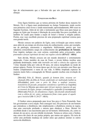 tipo de relacionamento que o Salvador diz que nós precisamos aprender e
almejar.
CONQUISTADO POR DEUS
Uma figura histórica que se tornou próxima do Senhor dessa maneira foi
Moisés. Ele é a figura mais predominante no Antigo Testamento, tendo escrito
seus primeiros cinco livros e sendo mencionado, aproximadamente, 800 vezes na
Sagrada Escritura. Além de ter sido o instrumento que Deus usou para lançar as
pragas no Egito que levaram à libertação da escravidão Seu povo escolhido, ele
também foi usado para fundar a nação de Israel e formar a religião judaica.
Porém, esse vaso escolhido precisou de uma preparação espiritual extensa para
essa grande tarefa.
Moisés cresceu nos palácios do Egito, uma civilização que estava muitos
anos além de seu tempo em diversas áreas de conhecimento, como, por exemplo,
nas de patologia, astronomia e engenharia. Infelizmente, parece que essa
sabedoria extraordinária surgiu do conhecimento das profundezas de Satanás.
Esse império maligno era, com certeza, controlado pelos principados, pelas
potestades e forças espirituais do mal, nas regiões celestes (Ef 6.12 - ARA).
Sem dúvida, Moisés cresceu em um mundo detestável e extremamente
depravado. Como membro da casa de Faraó, o jovem hebreu recebeu uma
profunda doutrinação, tendo sido instruído em toda a ciência dos egípcios (At
7.22a). Quando tinha por volta de 40 anos, ele estava mergulhado no modo de
pensar egípcio. Porém, foi nessa época que ele teve um encontro com Deus que
mudou completamente o rumo de sua vida. A Bíblia Ampliada expressa de
maneira muito bela a consagração de Moisés quando recebeu esta revelação do
Senhor:
[Movido] Pela fé, Moisés, quando já homem feito, recusou ser
chamado filho da filha de Faraó, preferindo ser maltratado [sofrer as
dificuldades] junto com o povo de Deus a usufruir prazeres
transitórios do pecado; porquanto considerou o opróbrio [a vergonha]
de Cristo [o Messias que estava por vir] por maiores riquezas do que
os tesouros do Egito, porque contemplava o galardão [a recompensa].
[Motivado] Pela fé, ele abandonou o Egito, não ficando amedrontado
com a cólera do rei; antes, permaneceu firme como quem vê aquele
que é invisível (Hb 11.24-27 - ARA).
O Senhor estava preparando para levar Seu povo à Terra Prometida. Suas
leis governariam a nova nação. Para conseguir isso, Ele precisava de um homem
que entendesse a obediência; não simplesmente a obediência externa às regras,
mas uma convicção profunda e sincera para obedecer a Deus. Moisés foi
escolhido desde o seu nascimento para ser tal homem. Infelizmente, ele, como os
demais de seu povo, era um rebelde inveterado. Tornou-se zeloso com o Senhor,
mas estava tão cheio de sua justiça própria, que matou um egípcio. Ele teria de
sofrer uma profunda mudança de caráter antes que pudesse ensinar os outros
acerca da obediência.

 