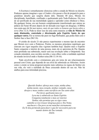 A Escritura é estranhamente silenciosa sobre a estada de Moisés no deserto.
Podemos apenas imaginar o que o Criador o fez passar a fim de prepará-lo para o
grandioso desafio que surgiria diante dele. Durante 40 anos, Moisés foi
disciplinado, humilhado, confinado e quebrantado pelo Todo-Poderoso. Ele teve
de ser purificado de sua mentalidade egípcia e aprender como obedecer a Deus.
De qualquer forma, era um homem completamente transformado que entrou no
palácio do Faraó 40 anos depois de ter deixado esse lugar em desgraça. A Bíblia
nos conta que ele foi mui manso, mais do que todos os homens que havia sobre a
terra (Nm 12.3). Pode-se dizer isso de uma outra maneira: a vida de Moisés foi
mais diminuída, controlada e direcionada pelo Espírito Santo do que
qualquer outra. Ele se tornou tão puro no fogo Refinador, que podia falar com o
Senhor face a face (Mt 5.8).
O cristão do século 21 não parece experimentar o mesmo tipo de encontro
que Moisés teve com o Poderoso. Porém, os mesmos princípios espirituais que
estavam em vigor naqueles dias vigoram também hoje. Quanto mais o Espírito
Santo conquista o interior de uma pessoa, mais ela se aproxima do Pai. Quanto
mais profunda sua submissão, maior será sua revelação sobre o Onipotente. Seu
coração entenderá, seus ouvidos ouvirão, e seus olhos verão a realidade espiritual
do mundo invisível onde o Senhor reina (Mt 13.14-16).
Tudo envolvido com o cristianismo gira em torno de um relacionamento
pessoal com Cristo, que depende do seu nível de submissão ao Altíssimo. Assim
como o crente se torna progressivamente mais submisso às regras do Senhor em
sua vida, ele verá a realidade de Deus crescendo dentro do seu ser. Não há
atalhos para essa intimidade preciosa.

Querido Senhor, ofereço meu corpo, minha alma,
minha mente, meu coração, minhas vontades, meus
desejos e meus sonhos como sacrifício em Teu santo altar.
Por favor, quebranta meu ser.
Leva-me a submissão ao Santo Espírito.
Conquista totalmente o meu ser interior.
Senhor, não permitas que eu siga o meu
caminho se isso trouxer desgraça para o Teu Nome,
machucar o Teu povo ou me manchar eternamente.
Eu Te dou permissão para fazer o que for necessário para me
manter dentro da Tua vontade.
Amém.

 
