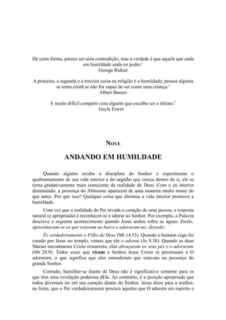 De certa forma, parece ser uma contradição, mas a verdade é que aquele que anda
em humildade anda no poder.¹
George Ridout
A primeira, a segunda e a terceira coisa na religião é a humildade; pessoa alguma
se torna cristã se não for capaz de ser como uma criança.2
Albert Barnes
E muito difícil competir com alguém que escolhe ser o último.3
Gayle Erwin

NOVE

ANDANDO EM HUMILDADE
Quando alguém recebe a disciplina do Senhor e experimenta o
quebrantamento de sua vida interior e do orgulho que cresce dentro de si, ele se
torna gradativamente mais consciente da realidade de Deus. Com o eu interior
diminuindo, a presença do Altíssimo aparecerá de uma maneira muito maior do
que antes. Por que isso? Qualquer coisa que diminua a vida interior promove a
humildade.
Uma vez que a realidade do Pai invada o coração de uma pessoa, a resposta
natural (e apropriada) é reconhecer-se e adorar ao Senhor. Por exemplo, a Palavra
descreve o seguinte acontecimento quando Jesus andou sobre as águas: Então,
aproximaram-se os que estavam no barco e adoraram-no, dizendo:
És verdadeiramente o Filho de Deus (Mt 14.33). Quando o homem cego foi
curado por Jesus no templo, vemos que ele o adorou (Jo 9.38). Quando as duas
Marias encontraram Cristo ressurreto, elas abraçaram os seus pés e o adoraram
(Mt 28.9). Todos esses que viram o Senhor Jesus Cristo se prostraram e O
adoraram, o que significa que eles entenderam que estavam na presença do
grande Senhor.
Contudo, humilhar-se diante de Deus não é significativo somente para os
que têm uma revelação poderosa dEle. Ao contrário, é a posição apropriada que
todos deveriam ter em seu coração diante do Senhor. Jesus disse para a mulher,
na fonte, que o Pai verdadeiramente procura aqueles que O adorem em espírito e

 
