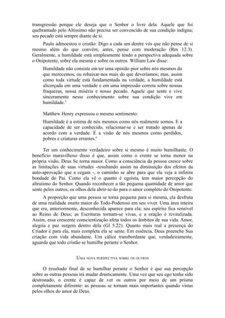 transgressão porque ele deseja que o Senhor o livre dela. Aquele que foi
quebrantado pelo Altíssimo não precisa ser convencido de sua condição indigna;
seu pecado está sempre diante de si.
Paulo admoestou o cristão: Digo a cada um dentre vós que não pense de si
mesmo além do que convém; antes, pense com moderação (Rm 12.3).
Geralmente, a humildade está simplesmente tendo a perspectiva adequada sobre
o Onipotente, sobre ela mesma e sobre os outros. William Law disse:
Humildade não consiste em ter uma opinião pior sobre nós mesmos do
que merecemos, ou rebaixar-nos mais do que deveríamos; mas, assim
como toda virtude está fundamentada na verdade, a humildade está
alicerçada em uma verdade e em uma impressão correta sobre nossas
fraquezas, nossa miséria e nosso pecado. Aquele que sente e vive
sinceramente nesse conhecimento sobre sua condição vive em
humildade.5
Matthew Henry expressou o mesmo sentimento:
Humildade é a estima de nós mesmos como nós realmente somos. E a
capacidade de ser conhecido, relacionar-se e ser tratado apenas de
acordo com a verdade. É a visão de nós mesmos como perdidos,
pobres e criaturas errantes.6
Ter um conhecimento verdadeiro sobre si mesmo é muito humilhante. O
benefício maravilhoso disso é que, assim como o crente se torna menor na
própria visão, Deus Se torna maior. Como a consciência da pessoa cresce sobre
as limitações de suas virtudes -resultando assim na diminuição dos efeitos da
auto-aprovação que a cegam -, o caminho se abre para que ela veja a infinita
bondade do Pai. Como ela vê o quanto é egoísta, tem maior percepção do
altruísmo do Senhor. Quando reconhecer a tão pequena quantidade de amor que
sente pelos outros, os olhos dela abrir-se-ão para o amor completo do Onipotente.
A proporção que uma pessoa se torna pequena para si mesma, ela desfruta
de uma realidade muito maior do Todo-Poderoso em seu viver. Uma área inteira
que era, anteriormente, desconhecida aparece para ela; seu espírito fica sensível
ao Reino de Deus; as Escrituras tornam-se vivas, e a oração é revitalizada.
Assim, essa crescente conscientização afeta todos os âmbitos de sua vida. Amor,
alegria e paz surgem dentro dela (Gl 5.22). Quanto mais real a presença do
Criador é para ela, mais completa ela se sente. Em essência, Deus preenche Sua
criação com vida abundante. Um cálice transbordante que, verdadeiramente,
aguarda que todo cristão se humilhe perante o Senhor.
UMA NOVA PERSPECTIVA SOBRE OS OUTROS
O resultado final de se humilhar perante o Senhor é que sua percepção
sobre as outras pessoas irá mudar drasticamente. Uma vez que seu ego tenha sido
destronado, o crente é capaz de ver os outros por meio de um prisma
completamente diferente: as pessoas se tornam mais importantes quando vistas
pelos olhos do amor de Deus.

 