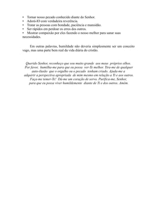 • Tornar nosso pecado conhecido diante do Senhor.
• Adorá-lO com verdadeira reverência.
• Tratar as pessoas com bondade, paciência e mansidão.
• Ser rápidos em perdoar os erros dos outros.
• Mostrar compaixão por eles fazendo o nosso melhor para sanar suas
necessidades.
Em outras palavras, humildade não deveria simplesmente ser um conceito
vago, mas uma parte bem real da vida diária do cristão.

Querido Senhor, reconheço que sou muito grande aos meus próprios olhos.
Por favor, humilha-me para que eu possa ver-Te melhor. Tira-me de qualquer
auto-ilusão que o orgulho ou o pecado tenham criado. Ajuda-me a
adquirir a perspectiva apropriada de mim mesmo em relação a Ti e aos outros.
Faça-me temer-Te! Dá-me um coração de servo. Purifica-me, Senhor,
para que eu possa viver humildemente diante de Ti e dos outros. Amém.

 