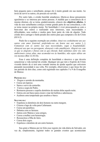 bem pequeno para o semelhante, porque ele é muito grande em sua mente. Ao
invés de servir os outros, ele procura ser servido.
Por outro lado, o cristão humilde amadurece, liberta-se desse pensamento
egocêntrico e se interessa por outras pessoas. A medida que a consciência de si
mesmo diminui, ele se torna, gradativamente, cônscio dos objetivos alheios. A
vida de seus semelhantes começa a tomar grande parte de sua consciência, e ele
se torna menor na própria mente. Ter humildade é viver preocupando-se com o
bem-estar dos outros e realizando seus interesses, suas necessidades e
dificuldades, seus sonhos e medos para fazer parte da vida de alguém. Todo
cristão deve carregar o fardo pesado dos outros para que cumpram a lei de Cristo
(Gl 6.2).
Paulo fez a seguinte exortação aos cristãos: Amai-vos cordialmente uns aos
outros com amor fraternal, preferindo-vos em honra uns aos outros [...].
Comunicai com os santos nas suas necessidades, segui a hospitalidade;
abençoai aos que vos perseguem; abençoai e não amaldiçoeis. Alegrai-vos com
os que se alegram e chorai com os que choram. Sede unânimes entre vós; não
ambicioneis coisas altas, mas acomodai-vos às humildes; não sejais sábios em
vós mesmos (Rm 12.10-16).
Essa é uma definição completa de humildade e descreve o que deveria
caracterizar a vida normal do cristão. Qualquer um que tem o Espírito de Cristo
vivendo dentro de si terá uma vontade interna de ajudar aqueles que estiverem
passando necessidade à sua volta. Por exemplo, observemos o que Jesus fez em
um período de dois dias, como está registrado nos capítulos 5 a 9 do Evangelho
de Mateus:
PRIMEIRO DIA:
• Pregou o sermão da montanha.
• Curou um leproso.
• Sarou o servo do centurião.
• Curou a sogra de Pedro.
• Restaurou pessoas e expeliu demônios de muitas delas aquela noite.
• Entrou em um barco para cruzar o mar da Galileia e adormeceu.
• Acalmou uma tempestade que assaltou o barco.
SEGUNDO DIA:
• Expulsou os demônios de dois homens na outra margem.
• Cruzou o lago de volta para Cafarnaum.
• Curou um paralítico.
• Debateu com os fariseus.
• Jantou com Mateus e seus amigos.
• Curou a mulher com hemorragia.
• Ressuscitou a filha de Jairo.
• Curou dois cegos.
• Expulsou o demônio de um outro homem.
Sou grato a Mateus por ter feito esse registro da vida diária do Salvador, em
vez de, simplesmente, registrar todos os grandes eventos que aconteceram

 
