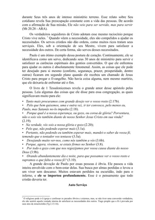 durante Seus três anos de intenso ministério terreno. Esse relato sobre Seu
cotidiano revela Sua preocupação constante com a vida das pessoas. De acordo
com a afirmação de Sua missão, Ele não veio para ser servido, mas para servir
(Mt 20.28 - ARA).
Os verdadeiros seguidores de Cristo adotam esse mesmo raciocínio porque
Cristo vive neles. * Quando vêem a necessidade, eles são compelidos a ajudar os
necessitados. Os servos cristãos não dão ordens, como muitos ricos tratam seus
serviçais. Eles, sob a orientação de seu Mestre, vivem para satisfazer a
necessidade dos outros. De certa forma, são servos desses necessitados.
Paulo é um ótimo exemplo dessa postura de coração. Continuamente, ele se
identificava como um servo, dedicando seus 30 anos de ministério para servir e
satisfazer as carências espirituais dos gentios convertidos. O que ele enfrentou
para ajudar os outros é absolutamente fenomenal. Assim, as coisas que ele pode
ter desejado para si mesmo (conforto, segurança, prazer, prosperidade, dentre
outras) ficaram em segundo plano quando ele recebeu um chamado de Jesus
Cristo para pregar o Evangelho. Não havia coisa alguma, nem mesmo martírio,
que ele deixaria de enfrentar até o fim.
O livro de 1 Tessalonicenses revela o grande amor desse apóstolo pelas
pessoas. Leia algumas das coisas que ele disse para essa congregação, as quais
significavam muito para ele:
• Tanto mais procuramos com grande desejo ver o vosso rosto (2.17b).
• Pelo que bem quisemos, uma e outra vez, ir ter convosco, pelo menos eu,
Paulo, mas Satanás no-lo impediu (2.18).
• Porque qual é a nossa esperança, ou gozo, ou coroa de glória? Porventura,
não o sois vós também diante de nosso Senhor Jesus Cristo em sua vinda?
(2.19).
• Na verdade, vós sois a nossa glória e gozo (2.20);
• Pelo que, não podendo esperar mais (3.1a).
• Portanto, não podendo eu também esperar mais, mandei-o saber da vossa fé,
temendo que o tentador vos tentasse (3.5a).
• Desejando muito ver-nos, como nós também a vós (3.6b).
• Porque, agora, vivemos, se estais firmes no Senhor (3.8).
• Por todo o gozo com que nos regozijamos por vossa causa diante do nosso
Deus (3.9b).
• Orando abundantemente dia e noite, para que possamos ver o vosso rosto e
supramos o que falta a vossa fé? (3.10).
A grande devoção de Paulo por essas pessoas é óbvia. Ele passou a vida
inteira envolvido com o bem-estar delas. Sua busca por almas perdidas o levou a
um viver sem descanso. Muitos estavam perdidos na escuridão, indo para o
inferno, e ele se importou profundamente. Esse é o pensamento que todo
cristão deveria ter.
Auto Serviço

*

O religioso pode ir ã igreja e confessar os pecados óbvios e externos, mas, se não tiver uma conversão verdadeira,
ele não sentirá aquela vontade interna de satisfazer as necessidades dos outros. Tiago propõe que a fé é provada por
seus atos de misericórdia (Tg 2.13-16).

 