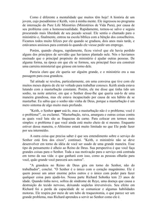 Como é diferente a mentalidade que muitos têm hoje! A história de um
jovem, cujo pseudônimo é Keith, vem à minha mente. Ele ingressou no programa
de internação do Pure Life Ministries (Ministérios de Vida Pura), por causa de
seu problema com a homossexualidade. Rapidamente, tornou-se salvo e seguiu
procurando mais liberdade de seu pecado sexual. Ele sentiu o chamado para o
ministério e, finalmente, entrou na escola bíblica com a bênção dos conselheiros.
Ficamos todos muito felizes por ele quando se graduou, dois anos mais tarde, e
estávamos ansiosos para contratá-lo quando ele viesse pedir um emprego.
Porém, quando chegou, rapidamente, ficou visível que ele havia perdido
alguns dos princípios de servidão que havíamos plantado nele. Nós o havíamos
ensinado que o principal propósito do ministério é ajudar outras pessoas. De
alguma forma, na época em que ele se formou, seu principal foco era construir
uma carreira ministerial que girasse em torno dele.
Parecia claro que ele queria ser alguém grande, e o ministério era a sua
passagem para essa grandeza.
Tal atitude se revelou, particularmente, em uma conversa que tive com ele
muitos meses depois de ele ter voltado para trabalhar conosco. Keith ainda estava
lutando com a masturbação constante. Porém, ele me disse que tinha tido um
sonho, na noite anterior, em que o Senhor disse-lhe que queria usá-lo de uma
maneira grandiosa, mas ele estava incapacitado por causa de seu hábito de se
masturbar. Eu sabia que o sonho não vinha de Deus, porque a masturbação é um
mero sintoma de algo muito mais profundo.
"Keith, o Senhor quer usá-lo, mas a masturbação não é o problema; você é
o problema!", eu exclamei. "Masturbação, raiva, amargura e outras coisas contra
as quais você luta são as fraquezas da carne. Para colocar em termos mais
simples: o problema é que você ainda está muito cheio de si mesmo. Enquanto
estiver dessa maneira, o Altíssimo estará muito limitado no que Ele pode fazer
por seu intermédio.
A outra coisa que precisa saber é que seu entendimento sobre o serviço do
Senhor está fora dos eixos", continuei. "Keith, o ministério não se deve
desenvolver em torno da idéia de você ser usado de uma grande maneira. Esse
tipo de pensamento é alheio ao Reino de Deus. Sua perspectiva é que você faça
grandes coisas para o Senhor. Toda a sua motivação para o serviço está centrada
em torno da sua vida: o que ganhará com isso, como as pessoas olharão para
você, quão grande você parecerá aos outros".
"A grandeza no Reino de Deus gira em torno do Senhor, não do
trabalhador", concluí. "O Senhor é o único com o coração magnânimo. Ele é
quem possui um amor enorme pelos outros e o único com poder para fazer
qualquer coisa para ajudá-los. Nossa parte Richard Sobotka tem 23 anos de
idade. Quando tinha nove, sofreu de síndrome de Reye, uma doença que causa a
destruição do tecido nervoso, deixando seqüelas irreversíveis. Seu efeito em
Richard foi a perda da capacidade de se comunicar e algumas habilidades
motoras. Ele respira por meio de um tubo de traqueotomia, o que parece ser um
grande problema, mas Richard aprendeu a servir ao Senhor como ele é.

 