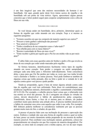 é um fato inegável que uma das maiores necessidades do homem é ser
humilhado. Até aqui, grande parte deste livro tratou acerca do orgulho e da
humildade sob um ponto de vista teórico. Agora, apresentarei alguns passos
concretos que o leitor poderá seguir para cooperar completamente com a obra de
Deus em sua vida.
LIDANDO COM O ORGULHO
Se você deseja andar em humildade, deve, primeiro, determinar quais as
formas de orgulho que estão atuando em seu coração. Faça a si mesmo as
seguintes perguntas:
• "Existem ocasiões em que me comporto de maneira superior aos outros?"
• "Procuro e tento ganhar a admiração das pessoas?"
• "Sou sensível e defensivo?"
• "Tenho a tendência de me comportar como o 'sabe-tudo'?"
• "Sou rebelde para com os meus líderes?"
• "Resisto à autoridade de Deus em meu viver?"
• "Tento receber a glória por aquilo que o Pai fez em minha vida ou por meio
dela?"
É sábio lidar com essas questões antes do Senhor e pedir a Ele que revele as
áreas de seu coração que estão sendo marcadas pelo orgulho.
Se formos honestos, identificaremos facilmente vários tipos de orgulho
atuando em nosso coração. Sem perder a coragem ou sentir autopiedade,
entregue cada uma delas para o Altíssimo individualmente. Tome consciência
delas e peça para que Ele lhe perdoe por todas as vezes que isso tenha levado
você a destratar o Senhor e as outras pessoas. Você pode lembrar-se também de
algumas coisas que tenha pensado, dito ou feito e pode ter a vontade de ir até
aqueles contra quem você pecou e pedir perdão.
Tendo-se arrependido, agora é hora de tomar alguma atitude contra cada
tipo de orgulho que você tem enfrentado. Parte disso irá contrabalançar suas
tendências orgulhosas naturais, diminuindo o orgulho e aumentando a humildade
(Ef 4.22-24). Por exemplo, o soberbo precisa fazer coisas que o rebaixarão (em
sua mente) ao nível das pessoas. Se ele é arrogante em relação às virtudes de
outros, deverá desenvolver o hábito de parabenizá-los pelas conquistas.
Transferindo, dessa forma, o foco de si mesmo para os demais, ele poderá
contribuir muito para derrotar uma atitude altiva. É preciso também desenvolver
o hábito de comentar seus erros com aqueles que estão à sua volta. Por exemplo,
Bill Johnson poderia melhorar se considerasse realmente por que as pessoas
gostam muito mais do Jim, o zelador, do que dele.
A pessoa vã precisa lidar com sua inclinação de procurar a aprovação dos
outros. Embora a vaidade não seja uma forma de orgulho contra a qual eu tenha
de lutar, posso ver muito claramente minha propensão de me mostrar da melhor
maneira possível. Para combater essa inclinação natural, geralmente, coloco-me
propositalmente em situações em que fico exposto de maneira desagradável. Por
exemplo, se estou indo às compras com a minha esposa, em vez de usar roupas

 