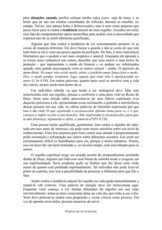 para situações casuais, prefiro colocar minha calça jeans, suja de lama, e as
botas que eu uso em minhas caminhadas de reflexão, durante as manhãs, no
campo. Talvez, isso pareça bobo e desnecessário, mas é uma coisa pequena que
posso fazer para ir contra a tendência natural do meu orgulho. Acredite em mim,
esse tipo de comportamento opera maravilhas para acabar com a necessidade que
a pessoa tem de se sentir altamente gratificada.
Alguém que luta contra a tendência de ser extremamente protetor vê as
coisas de maneira diferente. Ele deve baixar a guarda e dar-se conta de que está
tudo bem se ele é visto um pouco aquém da perfeição. De fato, é uma experiência
libertadora que o ajudará a ser mais simpático e amável. Enquanto ele aprende a
se tornar mais vulnerável aos outros, descobre que seus muros e suas torres de
proteção - que representam o medo do homem e só podem ser substituídos
quando uma grande preocupação com os outros crescer - ruirão. O apóstolo do
amor disse: No amor não existe medo; antes, o perfeito amor lança fora o medo.
Ora, o medo produz tormento; logo, aquele que teme não é aperfeiçoado no
amor (1 Jo 4.18). Em outras palavras, quanto mais você se envolve com a vida
dos outros, menos medo terá dentro de si.
Um indivíduo rebelde ou que tende a ser inatingível deve lidar sem
misericórdia com seu orgulho, porque o confronto é uma parte vital no Reino de
Deus. Seria uma atitude sábia aproximar-se de seus líderes espirituais e/ou
daqueles próximos a ele, apresentando essas inclinações e pedindo a interferência
dessas pessoas em sua vida. As sábias palavras de Salomão expressam por que
isso é tão vital: O que repreende o escarnecedor afronta toma para si; e o que
censura o ímpio recebe a sua mancha. Não repreendas o escarnecedor, para que
te não aborreça; repreende o sábio, e amar-te-á*(Pv 9.7,8).
Uma pessoa muito qualificada, geralmente, luta contra o orgulho do sabetudo em suas áreas de interesse; ela pode estar muito satisfeita sobre seu nível de
conhecimento. Uma boa maneira para lutar contra essa atitude é propositalmente
pedir orientação e informação aos outros sobre diferentes assuntos. Isso pode ser
extremamente difícil (e humilhante) para ela, porque é muito talentosa. Porém,
isso irá fazer-lhe um bem tremendo e, ao mesmo tempo, será uma bênção para os
outros.
O orgulho espiritual exige um grande acordo de arrependimento profundo
diante de Deus. Alguém que lida com essa forma de soberba tende a exagerar em
sua espiritualidade. Seria prudente pedir ao Senhor que lhe desse uma visão
maior do quanto está perdendo espiritualmente. Tal indivíduo não pode fazer-se
pobre de espírito, mas tem a possibilidade de procurar o Altíssimo para que Ele o
faça.
Andar contra a tendência natural do orgulho na vida ajuda tremendamente a
mantê-lo sob controle. Uma palavra de atenção deve ser mencionada aqui.
Enquanto você começa a ver formas diferentes de orgulho em sua vida,
inevitavelmente, torna-se mais consciente delas na vida dos que estão à sua volta.
Você deve policiar-se contra essa propensão e evitar criticar essas pessoas. Em
vez de apontar erros delas, procure maneiras de servir.
FORMAS DE SE HUMILHAR

 