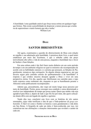 A humildade é uma qualidade amável que força nossa estima em qualquer lugar
que formos. Não existe a possibilidade de desprezar a menor pessoa que a tenha
ou de superestimar o maior homem que não a tenha.¹
William Law

DOZE

SANTOS IRRESISTÍVEIS
Até agora, examinamos a questão do aborrecimento de Deus com relação
ao orgulho e sua admiração pela humildade. A premissa deste livro, a qual tentei
estabelecer por meio das Escrituras, é que a soberba cobra um preço
terrivelmente alto sobre a vida de uma pessoa, enquanto a humildade traz o favor
do Senhor e Suas bênçãos.
Em uma cultura onde é tão fácil fazer muito dinheiro em um curto período
de tempo e em um ambiente religioso no qual os ministros são recompensados de
acordo com as habilidades naturais e o carisma que possuem, as bênçãos do Pai,
geralmente, tornam-se algo corriqueiro. Se alguém almeja regenerar-se, por que
deveria seguir pelo caminho estreito do quebrantamento e da humildade? A
resposta é que cristãos sinceros desejam agradar a Deus e viver em uma
perspectiva eterna. Um dia, aqueles que falsificaram seu caminho para o topo
serão expostos como realmente são, enquanto os que se humilharam perante o
Altíssimo serão publicamente recompensados.
Admito que, pessoalmente, não viajei até muito longe nesse percurso por
meio da humildade. Porém, posso enxergar essa condição e estou determinado a
resolver isso independente do tempo que possa custar. Quero que minha vida seja
agradável para Deus e, depois de tudo o que Ele fez por mim, não quero colocarme diante dEle com um legado de orgulho e egoísmo.
Tendo dito isso, concluirei este livro com as histórias de três santos
renomados, cujas vidas testificam o fato de que o Todo-poderoso dá graça aos
humildes. É fácil ver como o Senhor os honrou e usou grandemente a vida deles
em Seu Reino. A biografia de cada um deles é bem-conhecida, por isso, irei
centralizar-me nas afirmações e situações interessantes que revelam o caráter de
cada um.

TREMENDO DIANTE DE DEUS

 