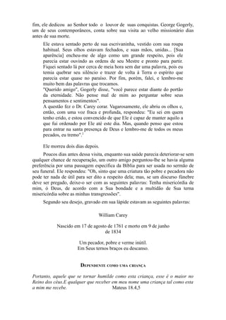 fim, ele dedicou ao Senhor todo o louvor de suas conquistas. George Gogerly,
um de seus contemporâneos, conta sobre sua visita ao velho missionário dias
antes de sua morte.
Ele estava sentado perto de sua escrivaninha, vestido com sua roupa
habitual. Seus olhos estavam fechados, e suas mãos, unidas... [Sua
aparência] encheu-me de algo como um grande respeito, pois ele
parecia estar ouvindo as ordens de seu Mestre e pronto para partir.
Fiquei sentado lá por cerca de meia hora sem dar uma palavra, pois eu
temia quebrar seu silêncio e trazer de volta à Terra o espírito que
parecia estar quase no paraíso. Por fim, porém, falei, e lembro-me
muito bem das palavras que trocamos.
"Querido amigo", Gogerly disse, "você parece estar diante do portão
da eternidade. Não pense mal de mim ao perguntar sobre seus
pensamentos e sentimentos".
A questão fez o Dr. Carey corar. Vagarosamente, ele abriu os olhos e,
então, com uma voz fraca e profunda, respondeu: "Eu sei em quem
tenho crido, e estou convencido de que Ele é capaz de manter aquilo a
que fui ordenado por Ele até este dia. Mas, quando penso que estou
para entrar na santa presença de Deus e lembro-me de todos os meus
pecados, eu tremo".2
Ele morreu dois dias depois.
Poucos dias antes dessa visita, enquanto sua saúde parecia deteriorar-se sem
qualquer chance de recuperação, um outro amigo perguntou-lhe se havia alguma
preferência por uma passagem específica da Bíblia para ser usada no sermão de
seu funeral. Ele respondeu: "Oh, sinto que uma criatura tão pobre e pecadora não
pode ter nada de útil para ser dito a respeito dela; mas, se um discurso fúnebre
deve ser pregado, deixe-o ser com as seguintes palavras: Tenha misericórdia de
mim, ó Deus, de acordo com a Sua bondade e a multidão de Sua terna
misericórdia sobre as minhas transgressões".
Segundo seu desejo, gravado em sua lápide estavam as seguintes palavras:
William Carey
Nascido em 17 de agosto de 1761 e morto em 9 de junho
de 1834
Um pecador, pobre e verme inútil.
Em Seus ternos braços eu descanso.

DEPENDENTE COMO UMA CRIANÇA
Portanto, aquele que se tornar humilde como esta criança, esse é o maior no
Reino dos céus.E qualquer que receber em meu nome uma criança tal como esta
a mim me recebe.
Mateus 18.4,5

 
