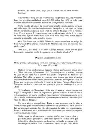 trabalho. Ao invés disso, peço que o Senhor me dê uma atitude
humilde.4
No período de nove anos da construção de sua primeira casa, ele abriu mais
duas. Isso permitiu o cuidado de mais de 1.200 órfãos. Em 1870, ele tinha cinco
orfanatos funcionando com mais de duas mil crianças sendo atendidas.
Certa ocasião, ele disse: Se eu estivesse largado à minha própria sorte, eu
teria sido presa (de Satanás) imediatamente. O orgulho, a descrença ou outros
pecados seriam minha ruína e iriam levar-me a trazer desgraça sobre o Nome de
Jesus. Pessoa alguma deve admirar-me, surpreender-se com minha fé ou pensar
em mim como alguém maravilhoso. Não, estou mais fraco como nunca. Preciso
aumentar a minha fé e todas as outras graças.5
O Sr. Mueller morreu em 1898. Não muito tempo antes disso, um amigo lhe
disse: "Quando Deus chamar seu nome, Sr. Mueller, será como um navio na baía
a todo vapor".
"Oh, não", ele disse, "é o pobre George Mueller, quem precisa pedir
diariamente: aumenta a minha fé... para que meus pés não afundem". 6

PEQUENO AOS PRÓPRIOS OLHOS
Minha graça é suficiente para você, pois o meu poder se aperfeiçoa na fraqueza.
2 Coríntios 12.9a – NVI
Hudson Taylor, um homem de pequena estatura que tinha um grande amor
pela China, nasceu na Inglaterra em 1832. Enquanto jovem, ele sentiu o chamado
de Deus em sua vida para o campo missionário e ingressou na faculdade de
Medicina. Mal sabia ele como severamente seria testado nos anos seguintes.
Enquanto ainda estava em Londres, ele adoeceu de forma muito grave e ficou tão
doente por meses, que mal podia levantar-se da cama. Passado algum tempo,
finalmente, melhorou e reservou uma passagem para um navio que iria para a
China.
Taylor chegou em Shangai em 1854 e logo começou a visitar o interior para
pregar o Evangelho. A falta de resposta das pessoas o levou a concluir que o
problema era que ele estava vestido de maneira muito estranha para aquele povo.
Para o deleite de outros missionários, o jovem rapaz trocou suas vestes européias
pelas das pessoas da região.
Em uma viagem evangelística, Taylor e seus companheiros de viagem
foram avisados para não entrarem na cidade que se aproximava, ou os soldados
dali, certamente, iriam matá-los. Eles não mudaram de idéia, pois estavam certos
de que o Altíssimo os havia mandado até lá. Ele conta o que aconteceu enquanto
se aproximavam da cidade:
Muito antes de alcançarmos o portão, porém, um homem alto e
poderoso, criado para ser dez vezes mais agressivo, fez-nos saber que
toda milícia não estava muito pacificamente inclinada, segurando o Sr.
Burdon pelos ombros. Meu companheiro tentou escapar dele. Virei-

 