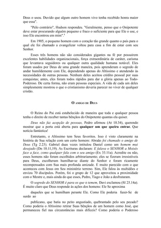 Deus o usou. Duvido que algum outro homem vivo tenha recebido honra maior
que essa".
"Pelo contrário", Hudson respondeu. "Geralmente, penso que o Onipotente
deve estar procurando alguém pequeno e fraco o suficiente para que Ele o use, e
isso Ele encontrou em mim".8
Em 1905, o pequeno homem com o coração tão grande quanto o país para o
qual ele foi chamado a evangelizar voltou para casa a fim de estar com seu
Senhor.
Esses três homens não são considerados gigantes na fé por possuírem
excelentes habilidades organizacionais, força extraordinária de caráter, carisma
que levantava seguidores ou qualquer outra qualidade humana notável. Eles
foram usados por Deus de uma grande maneira, pois aprenderam o segredo de
andar humildemente com Ele, dependendo apenas do Altíssimo e atendendo às
necessidades de outras pessoas. Nenhum deles aceitou crédito pessoal por suas
conquistas; antes, eles foram todos rápidos para dar a glória apenas ao TodoPoderoso. De certa forma, não eram pessoas especiais. A vida de cada um deles
simplesmente mostrou o que o cristianismo deveria parecer no viver de qualquer
cristão.

O AMIGO DE DEUS
O Reino do Pai está estabelecido de maneira que toda e qualquer pessoa
tenha o direito de receber tantas bênçãos do Onipotente quantas ela quiser.
Deus não faz acepção de pessoas, Pedro afirmou (At 10.34), querendo
mostrar que a porta está aberta para qualquer um que queira entrar. Que
notícia fantástica!
Entretanto, o Altíssimo tem Seus favoritos. Isso é visto claramente na
história de Sua relação com um certo homem: Abraão foi chamado o amigo de
Deus (Tg 2.23). Gabriel duas vezes intitulou Daniel como um homem mui
desejado (Dn 10.11,19). As Escrituras declaram: E falava o SENHOR a Moisés
face a face, como qualquer fala com o seu amigo (Ex 33.11a). Acredite ou não,
esses homens não foram escolhidos arbitrariamente; eles se fizeram irresistíveis
para Deus, escolheram humilhar-se diante do Senhor e foram ricamente
recompensados com Sua mais profunda amizade. E muito parecido com o que
aconteceu com Jesus em Seu ministério terreno. Sim, Ele falou às multidões e
enviou 70 discípulos. Porém, foi o grupo de 12 que aproveitou a proximidade
com o Mestre e, mais ainda do que esses, Pedro, Tiago e João a desfrutaram.
O segredo do SENHOR é para os que o temem, Davi exclamou (Sl 25.14a).
É muito claro que Deus responde às ações dos homens: Ele Se aproxima
daqueles que se humilham perante Ele. Como Ele poderia fazer-Se de
surdo ao
publicano, que batia no peito angustiado, quebrantado pelo seu pecado?
Como poderia o Altíssimo retirar Suas bênçãos de um homem como José, que
permaneceu fiel nas circunstâncias mais difíceis? Como poderia o Poderoso

 