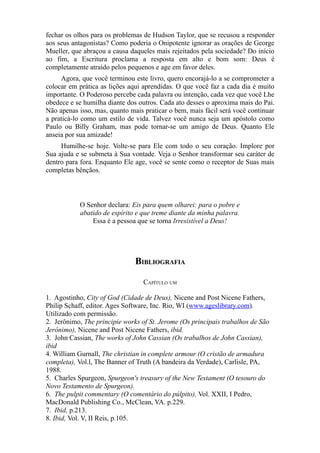 fechar os olhos para os problemas de Hudson Taylor, que se recusou a responder
aos seus antagonistas? Como poderia o Onipotente ignorar as orações de George
Mueller, que abraçou a causa daqueles mais rejeitados pela sociedade? Do início
ao fim, a Escritura proclama a resposta em alto e bom som: Deus é
completamente atraído pelos pequenos e age em favor deles.
Agora, que você terminou este livro, quero encorajá-lo a se comprometer a
colocar em prática as lições aqui aprendidas. O que você faz a cada dia é muito
importante. O Poderoso percebe cada palavra ou intenção, cada vez que você Lhe
obedece e se humilha diante dos outros. Cada ato desses o aproxima mais do Pai.
Não apenas isso, mas, quanto mais praticar o bem, mais fácil será você continuar
a praticá-lo como um estilo de vida. Talvez você nunca seja um apóstolo como
Paulo ou Billy Graham, mas pode tornar-se um amigo de Deus. Quanto Ele
anseia por sua amizade!
Humilhe-se hoje. Volte-se para Ele com todo o seu coração. Implore por
Sua ajuda e se submeta à Sua vontade. Veja o Senhor transformar seu caráter de
dentro para fora. Enquanto Ele age, você se sente como o receptor de Suas mais
completas bênçãos.

O Senhor declara: Eis para quem olharei: para o pobre e
abatido de espírito e que treme diante da minha palavra.
Essa é a pessoa que se torna Irresistível a Deus!

BIBLIOGRAFIA
CAPÍTULO UM
1. Agostinho, City of God (Cidade de Deus), Nicene and Post Nicene Fathers,
Philip Schaff, editor. Ages Software, Inc. Rio, WI (www.ageslibrary.com).
Utilizado com permissão.
2. Jerônimo, The principie works of St. Jerome (Os principais trabalhos de São
Jerônimo), Nicene and Post Nicene Fathers, ibid.
3. John Cassian, The works of John Cassian (Os trabalhos de John Cassian),
ibid
4. William Gurnall, The christian in complete armour (O cristão de armadura
completa), Vol.l, The Banner of Truth (A bandeira da Verdade), Carlisle, PA,
1988.
5. Charles Spurgeon, Spurgeon's treasury of the New Testament (O tesouro do
Novo Testamento de Spurgeon).
6. The pulpit commentary (O comentário do púlpito), Vol. XXII, I Pedro,
MacDonald Publishing Co., McClean, VA. p.229.
7. Ibid, p.213.
8. Ibid, Vol. V, II Reis, p.105.

 
