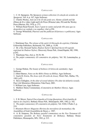 CAPÍTULO SETE
1. C. H. Spurgeon, The Spurgeon sermon collection (A coleção de sermões de
Spurgeon), Vol. 4, p. 167, Ages Software.
2. Charles Wesley, And can it he (E não pode ser); Hymns of faith and life
(Hinos de fé e vida), Light and Life Press (Winona Lake, IN) and the Wesley
Press (Marion, IN), 1976; p. 273.
3. William Reed Newell, Years I spent in vanity and pride (Os anos que eu
desperdicei na vaidade e no orgulho); ibid, p.250.
4. George Whitefield, Pharisee and the puhlican (O fariseu e o publicano), Ages
Software.
CAPÍTULO OITO
1. Watchman Nee, The release of the spirit (A liberação do espírito), Christian
Fellowship Publishers, Richmond, VA, 2000, p. 15,98.
2. Dr. e Sra. Howard Taylor, Hudson Taylor's Spiritual Secret (O segredo
espiritual de Hudson Taylor), Discovery House Pub., Grand Rapids, MI, 1990,
p.262.
3. Watchman Nee, ibid, p. 38-39, 98.
4. The pulpit commentary (O comentário do púlpito), Vol. XI, Lamentações, p.
37.
CAPÍTULO NOVE
1. George Ridout, The beauty of holiness (A beleza da santidade), Ages
Software.
2. Albert Barnes, Notes on the Bible (Notas na Bíblia), Ages Software.
3. Gayle D. Erwin, The Jesus style (O estilo de Jesus), Word. Pub., Dallas, TX,
1983, p.92.
4. Steve Gallagher, At the altar of sexual idolatry (No altar da idolatria sexual),
Pure Life Ministries (Ministérios Vida Pura), 2001.
5. William Law, Ages Software.
6. Matthew Henry Commentary {Comentário de Matthew Henry), Ages
Software.
CAPÍTULO DEZ
1. F. B. Meyer, Topical Encyclopedia of Living Quotations (Enciclopédia de
tópicos de citações), Bethany House Pub., Minneapolis, MN, 1982, p. 102.
2. The pulpit commentary (O comentário do púlpito), Vol. XXII, I Pedro 5, p.
219.
3. Mountain Movers Magazine (Revista dos movedores de montanhas), the
Assemblies of God (Assembléia de Deus), c. 1987.
4. A. B. Simpson, The Bethany parallel commentary on the New Testament (O
comentário paralelo do Novo Testamento de Bethany), Bethany House
Publishers, Minneapolis, MN, 1983, p. 215.
CAPÍTULO ONZE

 