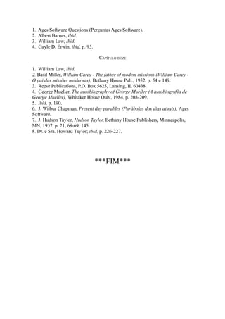 1.
2.
3.
4.

Ages Software Questions (Perguntas Ages Software).
Albert Barnes, ibid.
William Law, ibid.
Gayle D. Erwin, ibid, p. 95.
CAPÍTULO DOZE

1. William Law, ibid.
2. Basil Miller, William Carey - The father of modem missions (William Carey O pai das missões modernas), Bethany House Pub., 1952, p. 54 e 149.
3. Reese Publications, P.O. Box 5625, Lansing, IL 60438.
4. George Mueller, The autobiography of George Mueller (A autobiografia de
George Mueller), Whitaker House Oub., 1984, p. 208-209.
5. ibid, p. 190.
6. J. Wilbur Chapman, Present day parables (Parábolas dos dias atuais), Ages
Software.
7. J. Hudson Taylor, Hudson Taylor, Bethany House Publishers, Minneapolis,
MN, 1937, p. 21, 68-69, 145.
8. Dr. e Sra. Howard Taylor; ibid, p. 226-227.

***FIM***

 