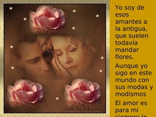 Yo soy de
esos
amantes a
la antigua,
que suelen
todavía
mandar
flores.
Aunque yo
sigo en este
mundo con
sus modas y
modismos
El amor es
para mi
 