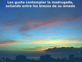 Les gusta contemplar la madrugada,
soñando entre los brazos de su amada
 