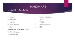 HARDWARE
REQUIREMENTS
 System :
 Hard Disk :
 Monitor :
 Input devices :
 Ram :
SOFTWARE REQUIREMENTS :
 Python Language
 Anaconda IDE
Pentium Dual Core
120 GB.
15” LED
Keyboard,Mouse
4 GB
 