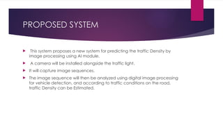 PROPOSED SYSTEM
 This system proposes a new system for predicting the traffic Density by
image processing using AI module.
 A camera will be installed alongside the traffic light.
 It will capture image sequences.
 The image sequence will then be analyzed using digital image processing
for vehicle detection, and according to traffic conditions on the road,
traffic Density can be Estimated.
 
