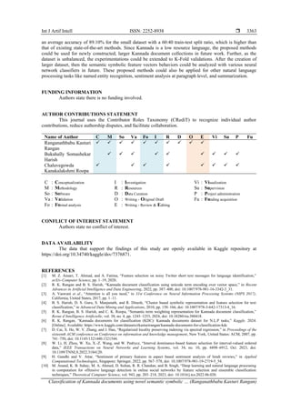 Int J Artif Intell ISSN: 2252-8938 
Classification of Kannada documents using novel semantic symbolic … (Ranganathbabu Kasturi Rangan)
3363
an average accuracy of 89.10% for the small dataset with a 60:40 train-test split ratio, which is higher than
that of existing state-of-the-art methods. Since Kannada is a low resource language, the proposed methods
could be used for newly constructed, larger Kannada document collections in future work. Further, as the
dataset is unbalanced, the experimentations could be extended to K-Fold validations. After the creation of
larger dataset, then the semantic symbolic feature vectors behaviors could be analyzed with various neural
network classifiers in future. These proposed methods could also be applied for other natural language
processing tasks like named entity recognition, sentiment analysis at paragraph level, and summarization.
FUNDING INFORMATION
Authors state there is no funding involved.
AUTHOR CONTRIBUTIONS STATEMENT
This journal uses the Contributor Roles Taxonomy (CRediT) to recognize individual author
contributions, reduce authorship disputes, and facilitate collaboration.
Name of Author C M So Va Fo I R D O E Vi Su P Fu
Ranganathbabu Kasturi
Rangan
✓ ✓ ✓ ✓ ✓ ✓ ✓ ✓ ✓ ✓
Bukahally Somashekar
Harish
✓ ✓ ✓ ✓ ✓ ✓ ✓ ✓ ✓
Chaluvegowda
Kanakalakshmi Roopa
✓ ✓ ✓ ✓ ✓ ✓ ✓ ✓
C : Conceptualization
M : Methodology
So : Software
Va : Validation
Fo : Formal analysis
I : Investigation
R : Resources
D : Data Curation
O : Writing - Original Draft
E : Writing - Review & Editing
Vi : Visualization
Su : Supervision
P : Project administration
Fu : Funding acquisition
CONFLICT OF INTEREST STATEMENT
Authors state no conflict of interest.
DATA AVAILABILITY
The data that support the findings of this study are openly available in Kaggle repository at
https://doi.org/10.34740/kaggle/dsv/7376871.
REFERENCES
[1] M. Z. Ansari, T. Ahmad, and A. Fatima, “Feature selection on noisy Twitter short text messages for language identification,”
arXiv-Computer Science, pp. 1–19, 2020.
[2] R. K. Rangan and B. S. Harish, “Kannada document classification using unicode term encoding over vector space,” in Recent
Advances in Artificial Intelligence and Data Engineering, 2022, pp. 387–400, doi: 10.1007/978-981-16-3342-3_31.
[3] A. Vaswani et al., “Attention is all you need,” in 31st Conference on Neural Information Processing Systems (NIPS 2017),
California, United States, 2017, pp. 1–11.
[4] B. S. Harish, D. S. Guru, S. Manjunath, and R. Dinesh, “Cluster based symbolic representation and feature selection for text
classification,” in Advanced Data Mining and Applications, 2010, pp. 158–166, doi: 10.1007/978-3-642-17313-4_16.
[5] R. K. Rangan, B. S. Harish, and C. K. Roopa, “Semantic term weighting representation for Kannada document classification,”
Revue d’Intelligence Artificielle, vol. 38, no. 4, pp. 1243–1253, 2024, doi: 10.18280/ria.380418.
[6] R. K. Rangan, “Kannada documents for classification (KDC): Kannada documents dataset for N.L.P tasks,” Kaggle. 2024.
[Online]. Available: https://www.kaggle.com/datasets/rkasturirangan/kannada-documents-for-classification-kdc
[7] D. Cai, X. He, W. V. Zhang, and J. Han, “Regularized locality preserving indexing via spectral regression,” in Proceedings of the
sixteenth ACM conference on Conference on information and knowledge management, New York, United States: ACM, 2007, pp.
741–750, doi: 10.1145/1321440.1321544.
[8] W. Li, H. Zhou, W. Xu, X.-Z. Wang, and W. Pedrycz, “Interval dominance-based feature selection for interval-valued ordered
data,” IEEE Transactions on Neural Networks and Learning Systems, vol. 34, no. 10, pp. 6898–6912, Oct. 2023, doi:
10.1109/TNNLS.2022.3184120.
[9] H. Gandhi and V. Attar, “Sentiment of primary features in aspect based sentiment analysis of hindi reviews,” in Applied
Computational Technologies, Singapore: Springer, 2022, pp. 567–578, doi: 10.1007/978-981-19-2719-5_54.
[10] M. Anand, K. B. Sahay, M. A. Ahmed, D. Sultan, R. R. Chandan, and B. Singh, “Deep learning and natural language processing
in computation for offensive language detection in online social networks by feature selection and ensemble classification
techniques,” Theoretical Computer Science, vol. 943, pp. 203–218, 2023, doi: 10.1016/j.tcs.2022.06.020.
 