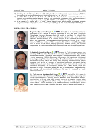 Int J Artif Intell ISSN: 2252-8938 
Classification of Kannada documents using novel semantic symbolic … (Ranganathbabu Kasturi Rangan)
3365
[42] J. Gehring, M. Auli, D. Grangier, D. Yarats, and Y. N. Dauphin, “Convolutional sequence to sequence learning,” in ICML’17:
Proceedings of the 34th International Conference on Machine Learning, 2017, pp. 1243–1252.
[43] Z. Labd, S. Bahassine, K. Housni, F. Z. A. H. Aadi, and K. Benabbes, “Text classification supervised algorithms with term
frequency inverse document frequency and global vectors for word representation: A comparative study,” International Journal of
Electrical and Computer Engineering, vol. 14, no. 1, pp. 589–599, 2024, doi: 10.11591/ijece.v14i1.pp589-599.
[44] R. K. Rangan, B. S. Harish, and C. K. Roopa, “Stacked ensemble feature selection method for Kannada documents
categorization,” in Proceedings of Data Analytics and Management, 2024, pp. 431–442, doi: 10.1007/978-981-99-6547-2_33.
BIOGRAPHIES OF AUTHORS
Ranganathbabu Kasturi Rangan obtained B.E. in information science &
engineering in 2014, M.Tech. in software engineering in 2016, both from Visvesvaraya
Technological University, Karnataka, India. He worked in Intel India Pvt Ltd and Alten
Calsoft Labs. Totally he is having 3 years of industry experience and 4 years of teaching
experience. Presently working as an Assistant Professor in the Department of Information
Science and Engineering, Vidyavardhaka College of Engineering, Mysore. He is a lifetime
member of ISTE, and member of ACM association. His article is awarded best paper. His
areas of interest include natural language processing, machine learning, and document
categorization. He can be contacted at email: rkrangan@vvce.ac.in or rkrangan3@gmail.com.
Dr. Bukahally Somashekar Harish obtained his Ph.D. in computer science from
University of Mysore, India. Presently he is working as a Professor in the Department of
Information Science and Engineering, JSS Science and Technology University, India. He was
a visiting researcher at DIBRIS - Department of Informatics, Bio Engineering, Robotics and
System Engineering, University of Genova, Italy. He has been invited as a resource person to
deliver various technical talks on data mining, image processing, pattern recognition, and soft
computing. He is serving as a reviewer for international conferences and journals. He has
published articles in more than 100+ international reputed peer reviewed journals and
conferences proceedings. He successfully executed AICTE-RPS project, which was
sanctioned by AICTE, Government of India. His area of interest includes machine learning,
text mining, and computational intelligence. He can be contacted at email:
bsharish@jssstuniv.in.
Dr. Chaluvegowda Kanakalakshmi Roopa received her B.E. degree in
information science and engineering and M.Tech. degree in computer engineering from
Visvesvaraya Technological University, Belagavi, Karnataka, India. She completed her Ph.D.
from University of Mysore, India. She is currently working as an Associate Professor at JSS
Science and Technology University. She is serving as reviewer for many conferences and
journals. She is a lifetime member of ISTE and CSI. Her area of research includes medical
image analysis, biometrics, and text mining. She can be contacted at email: ckr@jssstuniv.in.
 