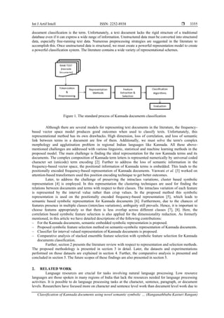 Int J Artif Intell ISSN: 2252-8938 
Classification of Kannada documents using novel semantic symbolic … (Ranganathbabu Kasturi Rangan)
3355
document classification is the term. Unfortunately, a text document lacks the rigid structure of a traditional
database even if it can express a wide range of information. Unstructured data must be converted into structured
data, especially free-running text data. Numerous preprocessing strategies are suggested in the literature to
accomplish this. Once unstructured data is structured, we must create a powerful representation model to create
a powerful classification system. The literature contains a wide variety of representational schemes.
Figure 1. The standard process of Kannada documents classification
Although there are several models for representing text documents in the literature, the frequency-
based vector space model produces good outcomes when used to classify texts. Unfortunately, this
representational method has its own drawbacks. High dimension, loss of correlation, and loss of semantic
link between terms in a document are few of them. Additionally, we must solve the term's complex
morphology and agglutination problem in regional Indian languages like Kannada. All these above-
mentioned challenges are addressed with various linguistic, statistical and machine learning methods in the
proposed model. The main challenge is finding the ideal representation for the raw Kannada terms and its
documents. The complex composition of Kannada term letters is represented numerically by universal coded
character set (unicode) term encoding [2]. Further to address the loss of semantic information in the
frequency-based vector space, the positional information of Kannada terms is embedded. This leads to the
positionally encoded frequency-based representation of Kannada documents. Vaswani et al. [3] worked on
attention-based transformers used this position encoding technique to get better outcomes.
Later, to address the challenge of preserving the intraclass variations, cluster based symbolic
representation [4] is employed. In this representation the clustering techniques are used for finding the
relations between documents and terms with respect to their classes. The intraclass variation of each feature
is represented by the interval value rather than crisp values. In the proposed method this symbolic
representation is used on the positionally encoded frequency-based representation [5], which leads to
semantic based symbolic representation for Kannada documents [6]. Furthermore, due to the chances of
features presence in multiple classes (interclass variations), ambiguity still prevails. Hence, it is important to
choose features appropriately so that there is less overlap across different classes [7], [8]. Here, the
correlation based symbolic feature selection is also applied for the dimensionality reduction. As formerly
mentioned, in this article we have detailed descriptions of the following contributions:
‒ For the Kannada documents, semantic embedded symbolic representation is proposed.
‒ Proposed symbolic feature selection method on semantic-symbolic representation of Kannada documents.
‒ Classifier for interval valued representation of Kannada documents is proposed.
‒ Comparative analysis of stacked ensemble feature selection with symbolic feature selection for Kannada
documents classification.
Further, section 2 presents the literature review with respect to representation and selection methods.
The proposed methodology is presented in section 3 in detail. Later, the datasets and experimentations
performed on those datasets are explained in section 4. Further, the comparative analysis is presented and
concluded in section 5. The future scopes of these findings are also presented in section 5.
2. RELATED WORK
Language resources are crucial for tasks involving natural language processing. Low resource
languages are those spoken in many regions of India that lack the resources needed for language processing
activities. It is possible to do language processing tasks at the character, sentence, paragraph, or document
levels. Researchers have focused more on character and sentence level work than document level work due to
 