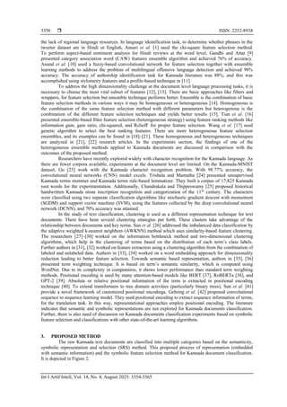  ISSN: 2252-8938
Int J Artif Intell, Vol. 14, No. 4, August 2025: 3354-3365
3356
the lack of regional language resources. In language identification task, to determine whether phrases in the
tweeter dataset are in Hindi or English, Ansari et al. [1] used the chi-square feature selection method.
To perform aspect-based sentiment analysis for Hindi reviews at the word level, Gandhi and Attar [9]
presented category association word (CAW) features ensemble algorithm and achieved 76% of accuracy.
Anand et al. [10] used a fuzzy-based convolutional network for feature selection together with ensemble
learning methods to address the problem of multilingual offensive language detection and achieved 98%
accuracy. The accuracy of authorship identification task for Kannada literature was 88%, and this was
accomplished using stylometry features and a profile-based technique in [11].
To address the high dimensionality challenge at the document level language processing tasks, it is
necessary to choose the most vital subset of features [12], [13]. There are basic approaches like filters and
wrappers, for feature selection but ensemble technique performs better. Ensemble is the combination of basic
feature selection methods in various ways it may be homogeneous or heterogeneous [14]. Homogeneous is
the combination of the same feature selection method with different parameters but heterogenous is the
combination of the different feature selection techniques and yields better results [15]. Tian et al. [16]
presented ensemble-based filter feature selection (heterogeneous strategy) using feature ranking methods like
information gain, gain ratio, chi-squared, and ReliefF for proper feature selection. Wang et al. [17] used
genetic algorithm to select the best ranking features. There are more heterogeneous feature selection
ensembles, and its examples can be found in [18]–[21]. These homogeneous and heterogeneous techniques
are analyzed in [21], [22] research articles. In the experiments section, the findings of one of the
heterogeneous ensemble methods applied to Kannada documents are discussed in comparison with the
outcomes of the proposed method.
Researchers have recently explored widely with character recognition for the Kannada language. As
there are fewer corpora available, experiments at the document level are limited. On the Kannada-MNIST
dataset, Gu [23] work with the Kannada character recognition problem. With 98.77% accuracy, the
convolutional neural networks (CNN) model excels. Trishala and Mamatha [24] presented unsupervised
Kannada terms stemmer and Kannada terms rule-based lemmatizer. They built a corpus of 17,825 Kannada
root words for the experimentation. Additionally, Chandrakala and Thippeswamy [25] proposed historical
handwritten Kannada stone inscription recognition and categorization of the 11th
century. The characters
were classified using two separate classification algorithms like stochastic gradient descent with momentum
(SGDM) and support vector machine (SVM), using the features collected by the deep convolutional neural
network (DCNN), and 70% accuracy was attained.
In the study of text classification, clustering is used as a different representation technique for text
documents. There have been several clustering strategies put forth. These clusters take advantage of the
relationship between documents and key terms. Sun et al. [26] addressed the imbalanced data classification by
the adaptive weighted k-nearest neighbors (AWKNN) method which uses similarity-based feature clustering.
The researchers [27]–[30] worked on the information bottleneck method and two-dimensional clustering
algorithms, which help in the clustering of terms based on the distribution of each term’s class labels.
Further authors in [31], [32] worked on feature extraction using a clustering algorithm from the combination of
labeled and unlabeled data. Authors in [33], [34] worked on a word embedding approach for dimensionality
reduction leading to better feature selection. Towards semantic based representation, authors in [35], [36]
presented term weighting technique. It is based on term’s semantic similarity, which is computed using
WordNet. Due to its complexity in computation, it shows lower performance than standard term weighting
methods. Positional encoding is used by many attention-based models like BERT [37], RoBERTa [38], and
GPT-2 [39]. Absolute or relative positional information of the term is extracted in positional encoding
technique [40]. To extend transformers to tree domain activities (particularly binary trees), Sun et al. [41]
provide a novel framework of customized positional encodings. Gehring et al. [42] proposed convolutional
sequence to sequence learning model. They used positional encoding to extract sequence information of terms,
for the translation task. In this way, representational approaches employ positional encoding. The literature
indicates that semantic and symbolic representations are not explored for Kannada documents classification.
Further, there is also need of discussion on Kannada documents classification experiments based on symbolic
feature selection and classifications with other state-of-the-art learning algorithms.
3. PROPOSED METHOD
The raw Kannada text documents are classified into multiple categories based on the semanticity,
symbolic representation and selection (SRS) method. This proposed process of representation (embedded
with semantic information) and the symbolic feature selection method for Kannada document classification.
It is depicted in Figure 2.
 