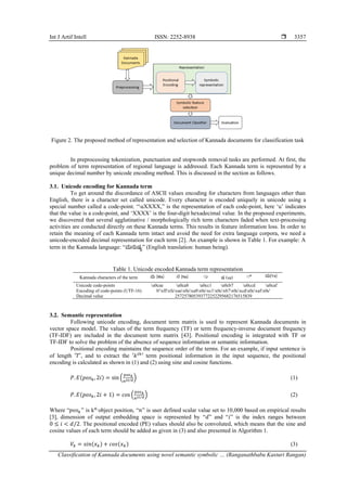 Int J Artif Intell ISSN: 2252-8938 
Classification of Kannada documents using novel semantic symbolic … (Ranganathbabu Kasturi Rangan)
3357
Figure 2. The proposed method of representation and selection of Kannada documents for classification task
In preprocessing tokenization, punctuation and stopwords removal tasks are performed. At first, the
problem of term representation of regional language is addressed. Each Kannada term is represented by a
unique decimal number by unicode encoding method. This is discussed in the section as follows.
3.1. Unicode encoding for Kannada term
To get around the discordance of ASCII values encoding for characters from languages other than
English, there is a character set called unicode. Every character is encoded uniquely in unicode using a
special number called a code-point. “uXXXX,” is the representation of each code-point, here ‘u’ indicates
that the value is a code-point, and ‘XXXX’ is the four-digit hexadecimal value. In the proposed experiments,
we discovered that several agglutinative / morphologically rich term characters faded when text-processing
activities are conducted directly on these Kannada terms. This results in feature information loss. In order to
retain the meaning of each Kannada term intact and avoid the need for extra language corpora, we need a
unicode-encoded decimal representation for each term [2]. An example is shown in Table 1. For example: A
term in the Kannada language: “ಮನುಷ್ಯ” (English translation: human being).
Table 1. Unicode encoded Kannada term representation
Kannada characters of the term ಮ (Ma) ನ (Na) ುು ಷ (sa) ು ಯ(Ya)
Unicode code-points u0cae u0ca8 u0cc1 u0cb7 u0ccd u0caf
Encoding of code-points (UTF-16) b'xffxfexaex0cxa8x0cxc1x0cxb7x0cxcdx0cxafx0c'
Decimal value 257257805393772252295682176515839
3.2. Semantic representation
Following unicode encoding, document term matrix is used to represent Kannada documents in
vector space model. The values of the term frequency (TF) or term frequency-inverse document frequency
(TF-IDF) are included in the document term matrix [43]. Positional encoding is integrated with TF or
TF-IDF to solve the problem of the absence of sequence information or semantic information.
Positional encoding maintains the sequence order of the terms. For an example, if input sentence is
of length ′𝑇′, and to extract the ′𝑘𝑡ℎ
′ term positional information in the input sequence, the positional
encoding is calculated as shown in (1) and (2) using sine and cosine functions.
𝑃.𝐸(𝑝𝑜𝑠𝑘, 2𝑖) = sin (
𝑝𝑜𝑠𝑘
𝑛2𝑖 𝑑
⁄ ) (1)
𝑃.𝐸(𝑝𝑜𝑠𝑘, 2𝑖 + 1) = 𝑐𝑜s (
𝑝𝑜𝑠𝑘
𝑛2𝑖 𝑑
⁄ ) (2)
Where “𝑝𝑜𝑠𝑘” is kth
object position, “𝑛” is user defined scalar value set to 10,000 based on empirical results
[3], dimension of output embedding space is represented by “𝑑” and “𝑖” is the index ranges between
0 ≤ 𝑖 < 𝑑/2. The positional encoded (PE) values should also be convoluted, which means that the sine and
cosine values of each term should be added as given in (3) and also presented in Algorithm 1.
𝑉𝑘 = 𝑠𝑖𝑛(𝑥𝑘) + 𝑐𝑜𝑠(𝑥𝑘) (3)
 