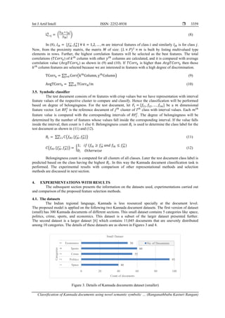 Int J Artif Intell ISSN: 2252-8938 
Classification of Kannada documents using novel semantic symbolic … (Ranganathbabu Kasturi Rangan)
3359
Li→j
k
= (
|Iik ∩ Ijk|
|Ijk|
) (8)
In (8), 𝐼𝑖𝑘 = [𝑓𝑖𝑘
−
,𝑓𝑖𝑘
+
] ∀ 𝑘 = 1,2, … , 𝑚 are interval features of class 𝑖 and similarly 𝐼𝑗𝑘 is for class 𝑗.
Now, from the proximity matrix, the matrix 𝑀 of size: (𝐿 × 𝑃)2
× 𝑚 is built by listing multivalued type
elements in rows. Further, the highest correlation features will be selected as the best features. The total
correlations (𝑇𝐶𝑜𝑟𝑟𝑘) of 𝑘𝑡ℎ
column with other 𝑦𝑡ℎ
columns are calculated, and it is compared with average
correlation value (𝐴𝑣𝑔𝑇𝐶𝑜𝑟𝑟𝑘) as shown in (9) and (10). If 𝑇𝐶𝑜𝑟𝑟𝑘 is higher than 𝐴𝑣𝑔𝑇𝐶𝑜𝑟𝑟𝑘 then those
𝑘𝑡ℎ
column features are selected because we are interested in features with a high degree of discrimination.
TCorrk = ∑ Corr(kth
Column, yth
Column)
m
y=0 (9)
AvgTCorrk = ∑ TCorrk
m
k=0 m
⁄ (10)
3.5. Symbolic classifier
The test document consists of 𝑚 features with crisp values but we have representation with interval
feature values of the respective cluster to compare and classify. Hence the classification will be performed
based on degree of belongingness. For the test document, let 𝐹𝑡 = [𝑓𝑡1, 𝑓𝑡2, … , 𝑓𝑡𝑚] be a 𝑚 dimensional
feature vector. Let 𝑅𝐹𝑗
𝑙
is the reference document of 𝑗𝑡ℎ
cluster of 𝑙𝑡ℎ
class with interval values. Each 𝑚𝑡ℎ
feature value is compared with the corresponding intervals of 𝑅𝐹𝑗
𝑙
. The degree of belongingness will be
determined by the number of features whose values fall inside the corresponding interval. If the value falls
inside the interval, then count is 1 else 0. Belongingness count 𝐵𝑐 is used to determine the class label for the
test document as shown in (11) and (12).
𝐵𝑐 = ∑ 𝐶(𝑓𝑡𝑘,[𝑓
𝑗𝑘
−
, 𝑓
𝑗𝑘
+
])
𝑚
𝑘=1 (11)
𝐶(𝑓𝑡𝑘, [𝑓
𝑗𝑘
−
,𝑓
𝑗𝑘
+
]) = {
1; 𝑖𝑓 (𝑓𝑡𝑘 ≥ 𝑓𝑗𝑘
−
𝑎𝑛𝑑 𝑓𝑡𝑘 ≤ 𝑓𝑗𝑘
+
)
0; 𝑂𝑡ℎ𝑒𝑟𝑤𝑖𝑠𝑒
(12)
Belongingness count is computed for all clusters of all classes. Later the test document class label is
predicted based on the class having the highest 𝐵𝑐. In this way the Kannada document classification task is
performed. The experimental results with comparison of other representational methods and selection
methods are discussed in next section.
4. EXPERIMENTATIONS WITH RESULTS
The subsequent section presents the information on the datasets used, experimentations carried out
and comparison of the proposed feature selection methods.
4.1. The datasets
The Indian regional language, Kannada is less resourced specially at the document level.
The proposed model is applied on the following two Kannada document datasets. The first version of dataset
(small) has 300 Kannada documents of different sections. This small dataset contains 5 categories like space,
politics, crime, sports, and economics. This dataset is a subset of the larger dataset presented further.
The second dataset is a larger dataset [6] which contains 11,045 documents that are unevenly distributed
among 10 categories. The details of these datasets are as shown in Figures 3 and 4.
Figure 3. Details of Kannada documents dataset (smaller)
40
95
55
60
50
0 20 40 60 80 100
Space
Politics
Crime
Sports
Economics
1
2
3
4
5
Count of documents
Categories
Small Dataset
No. of Documents
 