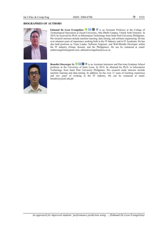 Int J Elec & Comp Eng ISSN: 2088-8708 
An approach for improved students’ performance prediction using … (Edmund De Leon Evangelista)
5235
BIOGRAPHIES OF AUTHORS
Edmund De Leon Evangelista is an Assistant Professor at the College of
Technological Innovation at Zayed University, Abu Dhabi Campus, United Arab Emirates. In
2019, he received his Ph.D. in Information Technology from Saint Paul University Philippines.
His research interests include machine learning, data mining, and software engineering. He has
over nineteen years of experience working both in the IT Industry and in IT Academia. He has
also held positions as Team Leader, Software Engineer, and Web/Moodle Developer within
the IT industry (Oman, Kuwait, and the Philippines). He can be contacted at email:
undoevangelista@gmail.com, edmund.evangelista@zu.ac.ae.
Benedict Descargar Sy is an Assistant Instructor and Part-time Graduate School
professor at the University of Saint Louis. In 2019, he obtained his Ph.D. in Information
Technology from Saint Paul University Philippines. His research study interests include
machine learning and data-mining. In addition, he has over 11 years of teaching experience
and two years of working in the IT industry. He can be contacted at email:
benedictsy@usl.edu.ph.
 