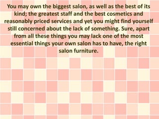 You may own the biggest salon, as well as the best of its
    kind; the greatest staff and the best cosmetics and
reasonably priced services and yet you might find yourself
 still concerned about the lack of something. Sure, apart
    from all these things you may lack one of the most
  essential things your own salon has to have, the right
                      salon furniture.
 