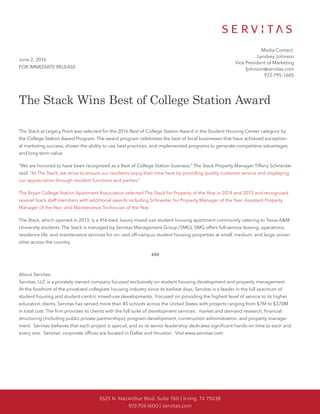 June 2, 2016
FOR IMMEDIATE RELEASE
The Stack at Legacy Point was selected for the 2016 Best of College Station Award in the Student Housing Center category by
the College Station Award Program. The award program celebrates the best of local businesses that have achieved exception-
al marketing success, shown the ability to use best practices, and implemented programs to generate competitive advantages
and long-term value.
“We are honored to have been recognized as a Best of College Station business,” The Stack Property Manager Tiffany Schneider
said. “At The Stack, we strive to ensure our residents enjoy their time here by providing quality customer service and displaying
our appreciation through resident functions and parties.”
The Bryan College Station Apartment Association selected The Stack for Property of the Year in 2014 and 2015 and recognized
several Stack staff members with additional awards including Schneider for Property Manager of the Year, Assistant Property
Manager of the Year, and Maintenance Technician of the Year.
The Stack, which opened in 2013, is a 416-bed, luxury mixed-use student housing apartment community catering to Texas A&M
University students. The Stack is managed by Servitas Management Group (SMG). SMG offers full-service leasing, operations,
residence life, and maintenance services for on- and off-campus student housing properties at small, medium, and large univer-
sities across the country.
###
About Servitas:
Servitas, LLC is a privately owned company focused exclusively on student housing development and property management.
At the forefront of the privatized collegiate housing industry since its earliest days, Servitas is a leader in the full spectrum of
student housing and student-centric mixed-use developments. Focused on providing the highest level of service to its higher
education clients, Servitas has served more than 45 schools across the United States with projects ranging from $7M to $370M
in total cost. The firm provides its clients with the full suite of development services: market and demand research, financial
structuring (including public-private partnerships), program development, construction administration, and property manage-
ment. Servitas believes that each project is special, and so its senior leadership dedicates significant hands-on time to each and
every one. Servitas’ corporate offices are located in Dallas and Houston. Visit www.servitas.com
5525 N. MacArthur Blvd. Suite 760 | Irving, TX 75038
972.759.1600 | servitas.com
The Stack Wins Best of College Station Award
Media Contact:
Lyndsey Johnson
Vice President of Marketing
ljohnson@servitas.com
972-795-1605
 