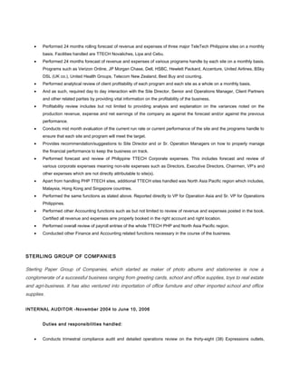 • Performed 24 months rolling forecast of revenue and expenses of three major TeleTech Philippine sites on a monthly
basis. Facilities handled are TTECH Novaliches, Lipa and Cebu.
• Performed 24 months forecast of revenue and expenses of various programs handle by each site on a monthly basis.
Programs such as Verizon Online, JP Morgan Chase, Dell, HSBC, Hewlett Packard, Accenture, United Airlines, BSky
DSL (UK co.), United Health Groups, Telecom New Zealand, Best Buy and counting.
• Performed analytical review of client profitability of each program and each site as a whole on a monthly basis.
• And as such, required day to day interaction with the Site Director, Senior and Operations Manager, Client Partners
and other related parties by providing vital information on the profitability of the business.
• Profitability review includes but not limited to providing analysis and explanation on the variances noted on the
production revenue, expense and net earnings of the company as against the forecast and/or against the previous
performance.
• Conducts mid month evaluation of the current run rate or current performance of the site and the programs handle to
ensure that each site and program will meet the target.
• Provides recommendation/suggestions to Site Director and or Sr. Operation Managers on how to properly manage
the financial performance to keep the business on track.
• Performed forecast and review of Philippine TTECH Corporate expenses. This includes forecast and review of
various corporate expenses meaning non-site expenses such as Directors, Executive Directors, Chairmen, VP’s and
other expenses which are not directly attributable to site(s).
• Apart from handling PHP TTECH sites, additional TTECH sites handled was North Asia Pacific region which includes,
Malaysia, Hong Kong and Singapore countries.
• Performed the same functions as stated above. Reported directly to VP for Operation Asia and Sr. VP for Operations
Philippines.
• Performed other Accounting functions such as but not limited to review of revenue and expenses posted in the book.
Certified all revenue and expenses arre properly booked in the right account and right location.
• Performed overall review of payroll entries of the whole TTECH PHP and North Asia Pacific region.
• Conducted other Finance and Accounting related functions necessary in the course of the business.
STERLING GROUP OF COMPANIES
Sterling Paper Group of Companies, which started as maker of photo albums and stationeries is now a
conglomerate of a successful business ranging from greeting cards, school and office supplies, toys to real estate
and agri-business. It has also ventured into importation of office furniture and other imported school and office
supplies.
INTERNAL AUDITOR -November 2004 to June 10, 2006
Duties and responsibilities handled:
• Conducts trimestral compliance audit and detailed operations review on the thirty-eight (38) Expressions outlets,
 