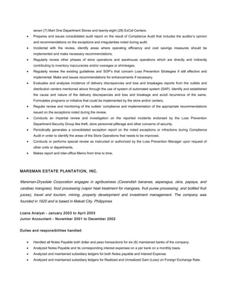 seven (7) Mart One Department Stores and twenty-eight (28) ExCel Centers.
• Prepares and issues consolidated audit report on the result of Compliance Audit that includes the auditor’s opinion
and recommendations on the exceptions and irregularities noted during audit.
• Incidental with the review, identify areas where operating efficiency and cost savings measures should be
implemented and make necessary recommendations.
• Regularly review other phases of store operations and warehouse operations which are directly and indirectly
contributing to inventory inaccuracies and/or overages or shrinkages.
• Regularly review the existing guidelines and SOP’s that concern Loss Prevention Strategies if still effective and
implemental. Make and issues recommendations for enhancements if necessary.
• Evaluates and analyzes incidence of delivery discrepancies and loss and breakages reports from the outlets and
distribution centers mentioned above through the use of system of automated system (SAP). Identify and established
the cause and nature of the delivery discrepancies and loss and breakage and avoid recurrence of the same.
Formulates programs or initiative that could be implemented by the store and/or centers.
• Regular review and monitoring of the outlets’ compliance and implementation of the appropriate recommendations
issued on the exceptions noted during the review.
• Conducts an impartial review and investigation on the reported incidents endorsed by the Loss Prevention
Department-Security Group like theft, store personnel pilferage and other concerns of security.
• Periodically generates a consolidated exception report on the noted exceptions or infractions during Compliance
Audit in order to identify the areas of the Store Operations that needs to be improved.
• Conducts or performs special review as instructed or authorized by the Loss Prevention Manager upon request of
other units or departments.
• Makes report and inter-office Memo from time to time.
MARSMAN ESTATE PLANTATION, INC.
Marsman-Drysdale Corporation engages in agribusiness (Cavendish bananas, asparagus, okra, papaya, and
carabao mangoes), food processing (vapor heat treatment for mangoes, fruit puree processing, and bottled fruit
juices), travel and tourism, mining, property development and investment management. The company was
founded in 1920 and is based in Makati City, Philippines
Loans Analyst - January 2003 to April 2003
Junior Accountant - November 2001 to December 2002
Duties and responsibilities handled:
• Handled all Notes Payable both dollar and peso transactions for six (6) maintained banks of the company.
• Analyzed Notes Payable and its corresponding interest expenses on a per bank on a monthly basis.
• Analyzed and maintained subsidiary ledgers for both Notes payable and Interest Expense.
• Analyzed and maintained subsidiary ledgers for Realized and Unrealized Gain (Loss) on Foreign Exchange Rate.
 