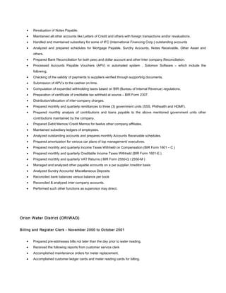 • Revaluation of Notes Payable.
• Maintained all other accounts like Letters of Credit and others with foreign transactions and/or revaluations.
• Handled and maintained subsidiary for some of IFC (International Financing Corp.) outstanding accounts
• Analyzed and prepared schedules for Mortgage Payable, Sundry Accounts, Notes Receivable, Other Asset and
others.
• Prepared Bank Reconciliation for both peso and dollar account and other Inter company Reconciliation.
• Processed Accounts Payable Vouchers (APV) in automated system , Solomon Software – which include the
following:
• Checking of the validity of payments to suppliers verified through supporting documents.
• Submission of APV’s to the cashier on time.
• Computation of expanded withholding taxes based on BIR (Bureau of Internal Revenue) regulations.
• Preparation of certificate of creditable tax withheld at source – BIR Form 2307.
• Distribution/allocation of inter-company charges.
• Prepared monthly and quarterly remittances to three (3) government units (SSS, Philhealth and HDMF).
• Prepared monthly analysis of contributions and loans payable to the above mentioned government units other
contributions maintained by the company.
• Prepared Debit Memos/ Credit Memos for twelve other company affiliates.
• Maintained subsidiary ledgers of employees.
• Analyzed outstanding accounts and prepares monthly Accounts Receivable schedules.
• Prepared amortization for various car plans of top management/ executives.
• Prepared monthly and quarterly Income Taxes Withheld on Compensation (BIR Form 1601 – C )
• Prepared monthly and quarterly Creditable Income Taxes Withheld (BIR Form 1601-E )
• Prepared monthly and quarterly VAT Returns ( BIR Form 2550-Q / 2550-M )
• Managed and analyzed other payable accounts on a per supplier /creditor basis
• Analyzed Sundry Accounts/ Miscellaneous Deposits
• Reconciled bank balances versus balance per book
• Reconciled & analyzed inter-company accounts.
• Performed such other functions as supervisor may direct.
Orion Water District (ORIWAD)
Billing and Register Clerk - November 2000 to October 2001
• Prepared pre-addresses bills not later than the day prior to water reading.
• Received the following reports from customer service clerk
• Accomplished maintenance orders for meter replacement.
• Accomplished customer ledger cards and meter reading cards for billing.
 