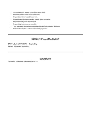 • Job orders/service request or complaints about billing.
• Prepared updated master list of connections.
• Prepared completed pre-addressed bills.
• Prepared daily billing summary and monthly billing summaries.
• Prepared monthly consumption report.
• Prepared aging of accounts receivable.
• Took charge and or protected customer ledger cards from losses or tampering.
• Performed such other functions as directed by supervisor.
EDUCATIONAL ATTAINMENT
SAINT LOUIS UNIVERSITY – Baguio City
Bachelor of Science in Accountancy
ELIGIBILITY
Civil Service Professional Examination ( 85.41% )
 