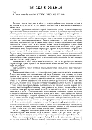 BY 7227 U 2011.04.30
2
(56)
1. Патент на изобретение РФ 2070385 C1, МПК A 01K 5/00, 1996.
Полезная модель относится к области сельскохозяйственного машиностроения, в
частности к раздатчикам-смесителям кормов, используемым на животноводческих фермах
и комплексах.
Известен [1] раздатчик-смеситель кормов, содержащий бункер с выгрузным транспор-
тером в нижней части, боковыми смесительными шнеками и донным выгрузным шнеком,
причем донный шнек выполнен с разрывом навивки над выгрузным транспортером и с
разносторонними навивками на противоположных от разрыва концах, а вал донного шне-
ка выполнен полым и снабжен установленным внутри него воздуховодом, входной конец
которого выступает за переднюю стенку бункера и соединен с трубкой подачи газообраз-
ной среды под давлением, при этом вал донного шнека в месте навивки выполнен перфо-
рированным с отверстиями, а вал донного шнека снабжен поперечной перегородкой,
установленной за перфорированной его частью, а воздуховод выполнен в виде трубы с
обращенным вверх направляющим диффузором, кромки выходного окна которого при-
мыкают к внутренней поверхности вала в зоне перфорации, причем свободный конец тру-
бы заглушен и установлен с возможностью вращения в перегородке вала, а направляющий
диффузор снабжен уплотнением по периметру выходного окна, а входной конец воздухо-
вода снабжен жестко прикрепленной к нему фиксаторной пластиной с болтом, завинчен-
ным в переднюю стенку бункера.
Такой смеситель имеет низкое качество смешения, так как воздушные потоки воздей-
ствуют на корм строго в радиальных направлениях и оказывают на него слабое смешива-
ющее воздействие.
Задача, которую решает полезная модель, заключается в повышении качества смеше-
ния корма.
Поставленная задача решается с помощью раздатчика-смесителя кормов, содержащего
бункер с выгрузным транспортером в нижней части, боковыми смесительными шнеками и
донным выгрузным шнеком, причем донный шнек выполнен с разрывом навивки над вы-
грузным транспортером и с разносторонними навивками на противоположных от разрыва
концах, а вал донного шнека выполнен полым и снабжен установленным внутри него воз-
духоводом, входной конец которого выступает за переднюю стенку бункера и соединен с
трубкой подачи газообразной среды под давлением, при этом вал донного шнека в месте
навивки выполнен перфорированным с отверстиями, а вал донного шнека снабжен попе-
речной перегородкой, установленной за перфорированной его частью, а воздуховод вы-
полнен в виде трубы с обращенным вверх направляющим диффузором, кромки выходного
окна которого примыкают к внутренней поверхности вала в зоне перфорации, причем
свободный конец трубы заглушен и установлен с возможностью вращения в перегородке
вала, а направляющий диффузор снабжен уплотнением по периметру выходного окна, а
входной конец воздуховода снабжен жестко прикрепленной к нему фиксаторной пласти-
ной с болтом, завинченным в переднюю стенку бункера, где перфорированные отверстия
на валу полого донного шнека выполнены в осевых плоскостях круглыми и содержат на
их внутренних цилиндрических поверхностях винтовые канавки в виде многозаходной
трубной резьбы через один в шахматном порядке левой и правой навивки.
На фиг. 1 изображен донный выгрузной шнек раздатчика-смесителя кормов; на фиг. 2 -
поперечный разрез A-A донного выгрузного шнека на фиг. 1; на фиг. 3 - вид Б на фиг. 1;
на фиг. 4 показаны соседние отверстия на валу полого донного шнека в узле I на фиг. 1.
Раздатчик-смеситель кормов содержит бункер 1 (фиг. 1) с размещенными продольно
внутри него шнеками 2 и 3. Верхние шнеки 2 расположены вдоль боковых стенок бункера 1,
 