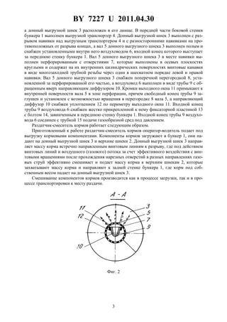 BY 7227 U 2011.04.30
3
а донный выгрузной шнек 3 расположен в его днище. В передней части боковой стенки
бункера 1 выполнен выгрузной транспортер 4. Донный выгрузной шнек 3 выполнен с раз-
рывом навивки над выгрузным транспортером 4 и с разносторонними навивками на про-
тивоположных от разрыва концах, а вал 5 донного выгрузного шнека 3 выполнен полым и
снабжен установленными внутри него воздуховодом 6, входной конец которого выступает
за переднюю стенку бункера 1. Вал 5 донного выгрузного шнека 3 в месте навивки вы-
полнен перфорированным с отверстиями 7, которые выполнены в осевых плоскостях
круглыми и содержат на их внутренних цилиндрических поверхностях винтовые канавки
в виде многозаходней трубной резьбы через один в шахматном порядке левой и правой
навивки. Вал 5 донного выгрузного шнека 3 снабжен поперечной перегородкой 8, уста-
новленной за перфорированной его частью, а воздуховод 6 выполнен в виде трубы 9 с об-
ращенным вверх направляющим диффузором 10. Кромки выходного окна 11 примыкают к
внутренней поверхности вала 5 в зоне перфорации, причем свободный конец трубы 9 за-
глушен и установлен с возможностью вращения в перегородке 8 вала 5, а направляющий
диффузор 10 снабжен уплотнением 12 по периметру выходного окна 11. Входной конец
трубы 9 воздуховода 6 снабжен жестко прикрепленной к нему фиксаторной пластиной 13
с болтом 14, завинченным в переднюю стенку бункера 1. Входной конец трубы 9 воздухо-
вода 6 соединен с трубкой 15 подачи газообразной сред под давлением.
Раздатчик-смеситель кормов работает следующим образом.
Приготовленный к работе раздатчик-смеситель кормов оператор-водитель подает под
выгрузку кормовыми компонентами. Компоненты кормов загружают в бункер 1, они па-
дают на донный выгрузной шнек 3 и верхние шнеки 2. Донный выгрузной шнек 3 направ-
ляет массу корма встречно направленным винтовым линиям к разрыву, где под действием
винтовых линий и воздушного (газового) потока за счет эффективного воздействия с вин-
товыми вращениями после прохождения нарезных отверстий в разных направлениях газо-
вых струй эффективно смешивает и подает массу корма к верхним шнекам 2, которые
захватывают массу корма и направляют к задней стенке бункера 1, где корм под соб-
ственным весом падает на донный выгрузной шнек 3.
Смешивание компонентов кормов производится как в процессе загрузки, так и в про-
цессе транспортировки к месту раздачи.
Фиг. 2
 