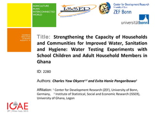 Title: Strengthening the Capacity of Households
and Communities for Improved Water, Sanitation
and Hygiene: Water Testing Experiments with
School Children and Adult Household Members in
Ghana
ID: 2280
Authors: Charles Yaw Okyere1,2
and Evita Hanie Pangaribowo1
Affiliation: 1
Center for Development Research (ZEF), University of Bonn,
Germany, 2
Institute of Statistical, Social and Economic Research (ISSER),
University of Ghana, Legon
 