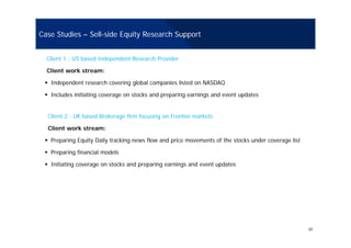 Case Studies – Sell-side Equity Research Support
Client 1 : US based Independent Research Provider
Client work stream:
Independent research covering global companies listed on NASDAQ
Includes initiating coverage on stocks and preparing earnings and event updatesIncludes initiating coverage on stocks and preparing earnings and event updates
Client 2 : UK based Brokerage firm focusing on Frontier markets
Client work stream:
Preparing Equity Daily tracking news flow and price movements of the stocks under coverage list
Preparing financial modelsPreparing financial models
Initiating coverage on stocks and preparing earnings and event updates
10
 
