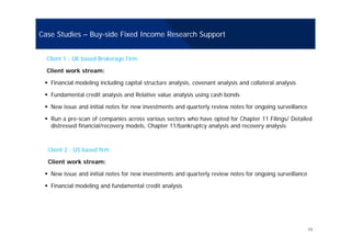 Case Studies – Buy-side Fixed Income Research Support
Client 1 : UK based Brokerage Firm
Client work stream:
Financial modeling including capital structure analysis, covenant analysis and collateral analysis
Fundamental credit analysis and Relative value analysis using cash bondsFundamental credit analysis and Relative value analysis using cash bonds
New issue and initial notes for new investments and quarterly review notes for ongoing surveillance
Run a pre-scan of companies across various sectors who have opted for Chapter 11 Filings/ Detailed
di t d fi i l/ d l Ch t 11/b k t l i d l idistressed financial/recovery models, Chapter 11/bankruptcy analysis and recovery analysis
Client 2 : US based firm
Client work stream:
New issue and initial notes for new investments and quarterly review notes for ongoing surveillance
Financial modeling and fundamental credit analysis
11
 