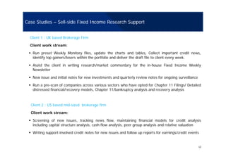 Case Studies – Sell-side Fixed Income Research Support
Client 1 : UK based Brokerage Firm
Client work stream:
Run preset Weekly Monitory files, update the charts and tables, Collect important credit news,
identify top gainers/losers within the portfolio and deliver the draft file to client every week.
Assist the client in writing research/market commentary for the in-house Fixed Income Weekly
Newsletter
New issue and initial notes for new investments and quarterly review notes for ongoing surveillance
Run a pre-scan of companies across various sectors who have opted for Chapter 11 Filings/ Detailed
distressed financial/recovery models, Chapter 11/bankruptcy analysis and recovery analysis
Client 2 : US based mid-sized brokerage firm
Client work stream:
Screening of new issues, tracking news flow, maintaining financial models for credit analysis
including capital structure analysis, cash flow analysis, peer group analysis and relative valuation
Writing support involved credit notes for new issues and follow up reports for earnings/credit events
12
Writing support involved credit notes for new issues and follow up reports for earnings/credit events
 