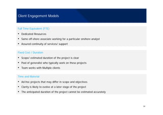 Client Engagement Models
Full Time Equivalent (FTE)
• Dedicated Resources
• Same off-shore associate working for a particular onshore analyst
• Assured continuity of services/ supportAssured continuity of services/ support
Fixed Cost / Duration
• Scope/ estimated duration of the project is clear• Scope/ estimated duration of the project is clear
• Pool of generalist who typically work on these projects
• Team works with Multiple clients
Time and Material
• Ad-hoc projects that may differ in scope and objectives
• Clarity is likely to evolve at a later stage of the project
• The anticipated duration of the project cannot be estimated accurately
14
 