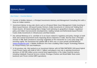 Advisory Board
Atul Chatur – Investor/Advisor
• Founder of Antilles Advisors, a Principal Investments Advisory and Management Consulting firm with a
focus on Indian markets.
• Investment Advisor to buy-side clients such as US-based Water Asset Management (India investing in
Water-based themes), UK-based Esendes Partners (India Investments in Commercial Yielding Real
Estate Assets), UK based leading Macro Hedge Fund (advising on geopolitical changes, regulatory/
policy and Indian macroeconomic developments), leading Canada and Netherlands-based Pension
Funds (India investments in Infrastructure and Real Estate).
• Has advised Mckinsey & Co. and Bain & Co on issues related to regulatory and policy changes at both
State and Central Government levels impacting diverse industries in India. Atul has been a Principal
Investor in RBL Bank (involved in sourcing/ origination of the transaction at a very early stage and
investing capital the investment has yielded IRR of 40% over a 6-year period) and MeraDoctorinvesting capital, the investment has yielded IRR of 40% over a 6 year period) and MeraDoctor
(www.meradoctor.com), a Mobile Healthcare firm that is building India’s largest Technology Platform
for Virtual Primary Care and Healthcare.
• In his previous role, Atul worked as an Investment Advisor with ALTIMA PARTNERS (UK-based Hybrid
Fund/ Private Equity with AUM of US$ 5.7 billion) and played a key role in advising investment
decisions of US$ 900 million across several listed opportunities in the Indian financial markets,
including Indiabulls Financial Services Limited, Provogue (Fashion and Retail Malls/ Real estate
business) and Tricom Limited (BPO operations).
17
 