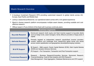 Maxim Research Overview
• A boutique Investment Research KPO providing customized research to global clients across US,
Europe, Asia Pacific and Middle East
• Led by a seasoned professional, our operational talent comes with a rich global experience
• Maxim’s diverse research platform encompasses multiple asset classes, providing scalable and cost
effective research
• Offices based in Pune (Oxford of the East) with business continuity plans
Business segments
End to end research (both equity and fixed income) support to buy side clients
Buy-side Research
End-to-end research (both equity and fixed income) support to buy-side clients
such as hedge funds, asset managers, family offices & providers of large pools of
capital.
Primarily targeted at independent research (equity/fixed income) providers,
Sell-side Research
IB Support – M&A support, Equity Capital Markets (ECM), Debt Capital Markets
investor relations and brokerage firms researching global bonds and stocks
across market capitalization and geographies (developed/emerging markets).
IB & PE Support
pp pp q y p ( ) p
(DCM) and Valuation Advisory Services.
PE Support – Pre-Transaction, Transaction and Post-Transaction support.
Research Business Research/Consulting Services Sponsored Research
2
Customized Research
Research - Business Research/Consulting Services, Sponsored Research,
Financial Modeling, Credit & Risk Analytics and ESG Research.
Data Management - Data Aggregation, Database Maintenance and CFO support.
 