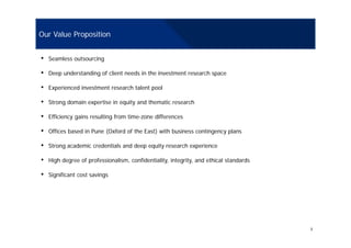 Our Value Proposition
• Seamless outsourcing
• Deep understanding of client needs in the investment research space
• Experienced investment research talent pool
• Strong domain expertise in equity and thematic research
• Efficiency gains resulting from time-zone differences
• Offices based in Pune (Oxford of the East) with business contingency plans
• Strong academic credentials and deep equity research experience
• High degree of professionalism, confidentiality, integrity, and ethical standards
• Significant cost savings
3
 