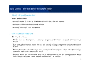 Case Studies – Buy-side Equity Research Support
Client 1 : US based Buy-side client
Client work stream:
Initiate coverage on large-cap stocks existing in the client coverage universe
Earnings and event updates on stocks initiatedEarnings and event updates on stocks initiated
Providing Investment ideas (stock ideas)
Client 2 : UK based Hedge fund
Client work stream:
Monitor news and developments on coverage companies and maintain a corporate actions/earnings
tracker
Build and update financial models for new and existing coverage and provide on-demand research
supportsupport
Morning Newsletter with all the major news, developments and corporate actions related to coverage
companies in the client’s inbox before arrival.
9
Financial Models are updated with latest results and delivered during the earnings season, hours
before the London Market opens, allowing the client to act on earnings
 