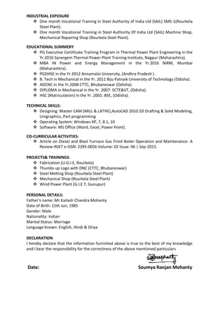 INDUSTRIAL EXPOSURE
 One month Vocational Training in Steel Authority of India Ltd (SAIL) SMS-1(Rourkela
Steel Plant).
 One month Vocational Training in Steel Authority Of India Ltd (SAIL) Machine Shop,
Mechanical Repairing Shop (Rourkela Steel Plant).
EDUCATIONAL SUMMERY
 PG Executive Certificate Training Program in Thermal Power Plant Engineering in the
Yr.2016 Synergem Thermal Power Plant Training Institute, Nagpur (Maharashtra).
 MBA IN Power and Energy Management in the Yr.2016 NIRM, Mumbai
(Maharashtra).
 PGDHSE in the Yr.2012 Annamalai University, (Andhra Pradesh ).
 B. Tech in Mechanical in the Yr. 2011 Biju Patnaik University of Technology (Odisha).
 ADCNC in the Yr.2008 CTTC, Bhubaneswar (Odisha).
 DIPLOMA in Mechanical in the Yr. 2007: SCTE&VT, (Odisha).
 HSC (Matriculation) in the Yr. 2001: BSE, (Odisha).
TECHNICAL SKILLS:
 Designing: Master CAM (MILL & LATHE),AutoCAD 2010 2D Drafting & Solid Modeling,
Unigraphics, Part programming
 Operating System: Windows XP, 7, 8.1, 10
 Software: MS Office (Word, Excel, Power Point).
CO-CURRICULAR ACTIVITIES:
 Article on Diesel and Blast Furnace Gas Fired Boiler Operation and Maintenance- A
Review IRJET e-ISSN: 2395-0056 Volume: 02 Issue: 06 | Sep-2015.
PROJECTS& TRAININGS:
 Fabrication (U.G.I.E, Rourkela)
 Thumbs up Logo with DNC (CTTC, Bhubaneswar)
 Steel Melting Shop (Rourkela Steel Plant)
 Mechanical Shop (Rourkela Steel Plant)
 Wind Power Plant (G.I.E.T, Gunupur)
PERSONAL DETAILS:
Father’s name: Mr.Kailash Chandra Mohanty
Date of Birth: 15th Jun, 1985
Gender: Male
Nationality: Indian
Marital Status: Marriage
Language known: English, Hindi & Oriya
DECLARATION
I hereby declare that the information furnished above is true to the best of my knowledge
and I bear the responsibility for the correctness of the above mentioned particulars
Date: Soumya Ranjan Mohanty
 