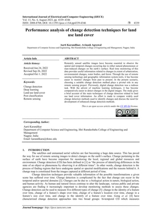 International Journal of Electrical and Computer Engineering (IJECE)
Vol. 13, No. 4, August 2023, pp. 4339~4346
ISSN: 2088-8708, DOI: 10.11591/ijece.v13i4.pp4339-4346  4339
Journal homepage: http://ijece.iaescore.com
Performance analysis of change detection techniques for land
use land cover
Aarti Karandikar, Avinash Agrawal
Department of Computer Science and Engineering, Shri Ramdeobaba College of Engineering and Management, Nagpur, India
Article Info ABSTRACT
Article history:
Received Jun 24, 2022
Revised Sep 26, 2022
Accepted Oct 1, 2022
Remotely sensed satellite images have become essential to observe the
spatial and temporal changes occurring due to either natural phenomenon or
man-induced changes on the earth’s surface. Real time monitoring of this
data provides useful information related to changes in extent of urbanization,
environmental changes, water bodies, and forest. Through the use of remote
sensing technology and geographic information system tools, it has become
easier to monitor changes from past to present. In the present scenario,
choosing a suitable change detection method plays a pivotal role in any
remote sensing project. Previously, digital change detection was a tedious
task. With the advent of machine learning techniques, it has become
comparatively easier to detect changes in the digital images. The study gives
a brief account of the main techniques of change detection related to land
use land cover information. An effort is made to compare widely used
change detection methods used to identify changes and discuss the need for
development of enhanced change detection methods.
Keywords:
Change detection
Deep learning
Land use land cover
Post classification
Remote sensing
This is an open access article under the CC BY-SA license.
Corresponding Author:
Aarti Karandikar
Department of Computer Science and Engineering, Shri Ramdeobaba College of Engineering and
Management
Nagpur, India
Email: karandikara@rknec.edu
1. INTRODUCTION
The satellites and unmanned aerial vehicles are fast becoming a huge data source. This has paved
the way for use of remote sensing images to detect changes on the earth’s surface. Change pertaining to the
surface of earth have become important for monitoring the local, regional and global resources and
environment. Change detection (CD) has been defined in [1] as “the process of identifying differences in the
state of an object or phenomena by observing it at different times”. In other words, change detection is the
process of finding regions that have undergone spatial or spectral modifications and the reasons behind it. A
change map is constituted from the images captured at different period of time.
Change detection techniques provide valuable information of the possible transformations a given
scene has suffered over time. Change detection is complicated by the fact that change can occur in the
temporal and/or spectral domains [2]. Changes can be due to: a biological action in nature, biological action,
and human activity. As human and natural forces continue to alter the landscape, various public and private
agencies are finding it increasingly important to develop monitoring methods to assess these changes.
Change detection can be used to measure five different types of change [3]: change in the identity of a feature
over time, change of a feature’s shape over time, change of a feature’s location over time, change in a
feature’s size over time, and change in the identify of a feature over time. Gong et al. [4] have
characterized change detection approaches into two broad groups: bi-temporal CD which measures
 