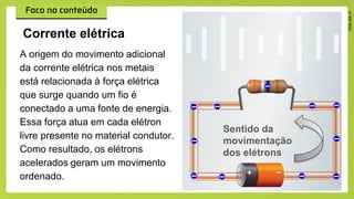 A origem do movimento adicional
da corrente elétrica nos metais
está relacionada à força elétrica
que surge quando um fio é
conectado a uma fonte de energia.
Essa força atua em cada elétron
livre presente no material condutor.
Como resultado, os elétrons
acelerados geram um movimento
ordenado.
Corrente elétrica
Sentido da
movimentação
dos elétrons
 
